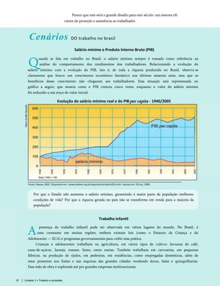 Parece que este será o grande desafio para este século: um sistema efi­
ciente de proteção e assistência ao trabalhador.
Cenários DO trabalho no brasil
Salário mínimo e Produto Interno Bruto (PIB)
Q
uando se fala em trabalho no Brasil, o salário mínimo sempre é tomado como referência na
análise do comportamento dos rendimentos dos trabalhadores. Relacionando a evolução do
salário mínimo com a evolução do PIB, isto é, de toda a riqueza produzida no Brasil, observa-se
claramente que houve um crescimento econômico fantástico nos últimos sessenta anos, mas que os
benefícios desse crescimento não chegaram aos trabalhadores. Essa situação está representada no
gráfico a seguir, que mostra como o PIB cresceu cinco vezes, enquanto o valor do salário mínimo
foi reduzido a um terço do valor inicial.
Evolução do salário mínimo real e do PIBper capita - 1940/2005
Fonte: Dieese, IBGE. Disponível em: <www.dieese.org.br/esp/salmin/salminOO.xml>. Acesso em: 29 out. 2009.
Por que o Estado não aumenta o salário mínimo, garantindo à maior parte da população melhores
condições de vida? Por que a riqueza gerada no país não se transforma em renda para a maioria da
população?
Trabalho infantil
A
presença do trabalho infantil pode ser observada em vários lugares do mundo. No Brasil, é
uma constante em muitas regiões, embora existam leis (como o Estatuto da Criança e do
Adolescente — ECA) e programas governamentais para coibir essa prática.
Crianças e adolescentes trabalham na agricultura, em vários tipos de cultivo: lavouras de café,
cana-de-açúcar, laranja, tomate, fumo, entre outras. Também trabalham em carvoarias, em pequenas
fábricas, na produção de tijolos, em pedreiras, em residências, como empregadas domésticas, além de
estar presentes nos lixões e nas esquinas das grandes cidades vendendo doces, balas e quinquilharias.
Essa mão de obra é explorada até por grandes empresas multinacionais.
Unidade 2 • Trabalho e sociedade
62
 