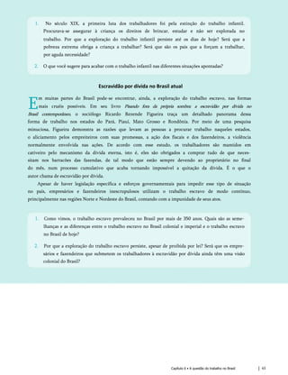 Capítulo 6 • A questão do trabalho no Brasil 63
Escravidão por dívida no Brasil atual
E
m muitas partes do Brasil pode-se encontrar, ainda, a exploração do trabalho escravo, nas formas
mais cruéis possíveis. Em seu livro Pisando fora da própria sombra: a escravidão por dívida no
Brasil contemporâneo, o sociólogo Ricardo Rezende Figueira traça um detalhado panorama dessa
forma de trabalho nos estados do Pará, Piauí, Mato Grosso e Rondônia. Por meio de uma pesquisa
minuciosa, Figueira demonstra as razões que levam as pessoas a procurar trabalho naqueles estados,
o aliciamento pelos empreiteiros com suas promessas, a ação dos fiscais e dos fazendeiros, a violência
normalmente envolvida nas ações. De acordo com esse estudo, os trabalhadores são mantidos em
cativeiro pelo mecanismo da dívida eterna, isto é, eles são obrigados a comprar tudo de que neces­
sitam nos barracões das fazendas, de tal modo que estão sempre devendo ao proprietário no final
do mês, num processo cumulativo que acaba tornando impossível a quitação da dívida. É o que o
autor chama de escravidão por dívida.
Apesar de haver legislação específica e esforços governamentais para impedir esse tipo de situação
no país, empresários e fazendeiros inescrupulosos utilizam o trabalho escravo de modo contínuo,
principalmente nas regiões Norte e Nordeste do Brasil, contando com a impunidade de seus atos.
1. Como vimos, o trabalho escravo prevaleceu no Brasil por mais de 350 anos. Quais são as seme­
lhanças e as diferenças entre o trabalho escravo no Brasil colonial e imperial e o trabalho escravo
no Brasil de hoje?
2. Por que a exploração do trabalho escravo persiste, apesar de proibida por lei? Será que os empre­
sários e fazendeiros que submetem os trabalhadores à escravidão por dívida ainda têm uma visão
colonial do Brasil?
1. No século XIX, a primeira luta dos trabalhadores foi pela extinção do trabalho infantil.
Procurava-se assegurar à criança os direitos de brincar, estudar e não ser explorada no
trabalho. Por que a exploração do trabalho infantil persiste até os dias de hoje? Será que a
pobreza extrema obriga a criança a trabalhar? Será que são os pais que a forçam a trabalhar,
por aguda necessidade?
2. O que você sugere para acabar com o trabalho infantil nas diferentes situações apontadas?
 