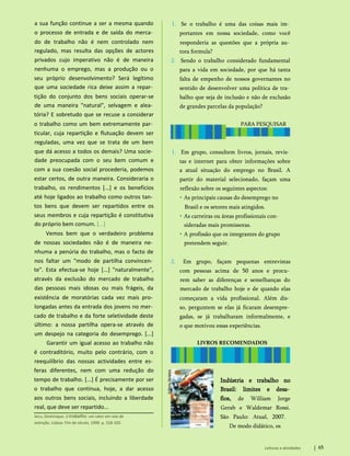a sua função continue a ser a mesma quando
o processo de entrada e de saída do merca­
do de trabalho não é nem controlado nem
regulado, mas resulta das opções de actores
privados cujo imperativo não é de maneira
nenhuma o emprego, mas a produção ou o
seu próprio desenvolvimento? Será legítimo
que uma sociedade rica deixe assim a repar­
tição do conjunto dos bens sociais operar-se
de uma maneira "natural", selvagem e alea­
tória? E sobretudo que se recuse a considerar
o trabalho como um bem extremamente par­
ticular, cuja repartição e flutuação devem ser
reguladas, uma vez que se trata de um bem
que dá acesso a todos os demais? Uma socie­
dade preocupada com o seu bem comum e
com a sua coesão social procederia, podemos
estar certos, de outra maneira. Consideraria o
trabalho, os rendimentos [...] e os benefícios
até hoje ligados ao trabalho como outros tan­
tos bens que devem ser repartidos entre os
seus membros e cuja repartição é constitutiva
do próprio bem comum. [...]
Vemos bem que o verdadeiro problema
de nossas sociedades não é de maneira ne­
nhuma a penúria do trabalho, mas o facto de
nos faltar um "modo de partilha convincen­
te". Esta efectua-se hoje [...] "naturalmente",
através da exclusão do mercado de trabalho
das pessoas mais idosas ou mais frágeis, da
existência de moratórias cada vez mais pro­
longadas antes da entrada dos jovens no mer­
cado de trabalho e da forte seletividade deste
último: a nossa partilha opera-se através de
um despejo na categoria do desemprego. [...]
Garantir um igual acesso ao trabalho não
é contraditório, muito pelo contrário, com o
reequilíbrio das nossas actividades entre es­
feras diferentes, nem com uma redução do
tempo de trabalho. [...] É precisamente por ser
o trabalho que continua, hoje, a dar acesso
aos outros bens sociais, incluindo a liberdade
real, que deve ser repartido...
Méda, Dominique. O trabalho: um valor em vias de
extinção. Lisboa: Fim de século, 1999. p. 318-320.
Indústria e trabalho no
Brasil: limites e desa­
fios, de William Jorge
Gerab e Waldemar Rossi.
São Paulo: Atual, 2007.
De modo didático, os
Leituras e atividades 65
LIVROS RECOMENDADOS
1. Em grupo, consultem livros, jornais, revis­
tas e internet para obter informações sobre
a atual situação do emprego no Brasil. A
partir do material selecionado, façam uma
reflexão sobre os seguintes aspectos:
• As principais causas do desemprego no
Brasil e os setores mais atingidos.
• As carreiras ou áreas profissionais con­
sideradas mais promissoras.
• A profissão que os integrantes do grupo
pretendem seguir.
2. Em grupo, façam pequenas entrevistas
com pessoas acima de 50 anos e procu­
rem saber as diferenças e semelhanças do
mercado de trabalho hoje e de quando elas
começaram a vida profissional. Além dis­
so, perguntem se elas já ficaram desempre­
gadas, se já trabalharam informalmente, e
o que motivou essas experiências.
PARA PESQUISAR
1. Se o trabalho é uma das coisas mais im­
portantes em nossa sociedade, como você
responderia as questões que a própria au­
tora formula?
2. Sendo o trabalho considerado fundamental
para a vida em sociedade, por que há tanta
falta de empenho de nossos governantes no
sentido de desenvolver uma política de tra­
balho que seja de inclusão e não de exclusão
de grandes parcelas da população?
 