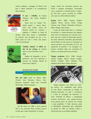 autores analisam a passagem do Brasil rural
para o Brasil industrial e as conseqüências
dessa mudança.
O que é trabalho, de Suzana
Albornoz. São Paulo: Brasilien-
se, 1994.
Nesse livro da coleção “Pri­
meiros passos”, a autora desen­
volve uma análise crítica dos
diversos modos de conceber e
organizar o trabalho ao longo da
história. Além disso, discute a possibilidade
de construir uma sociedade em que o tra­
balho possa ser visto e vivido com prazer,
e não com submissão.
Trabalho infantil. O difícil so­
nho de ser criança, de Cristina
Porto e outros. São Paulo: Ática,
2003.
Repleto de fotografias e de de­
poimentos, esse livro apresenta o
universo do trabalho infantil de
forma clara e objetiva.
SUGESTÃO DE FILMES
Eles não usam black tie (Brasil, 1981).
Direção: Leon Hirszman. Elenco: Gian-
francesco Guarnieri, Paulo José, Fernanda
Montenegro, Milton Gonçalves.
Em São Paulo, em 1980, o jovem operário
Tião e sua namorada Maria decidem casar-se
ao saber que a moça está grávida. Ao mesmo
Tempos modernos é um clássico da comé­
dia satírica. Um trabalhador sofre dentro
de uma fábrica estruturada no modelo do
fordismo-taylorismo, no qual o cronômetro
e a linha de montagem são elementos vi­
síveis. Demitido da fábrica, o protagonista
encontra desventuras como guarda-noturno,
como garçom-cantor de músicas sem sentido
e como presidiário. O filme denuncia assim
as dificuldades enfrentadas pelo trabalhador
na década de 1930 nos Estados Unidos e,
mais do que isso, na sociedade capitalista.
tempo, eclode um movimento grevista que
divide a categoria metalúrgica. Preocupado
com o casamento e temendo perder o empre­
go, Tião fura a greve, entrando em conflito
com o pai, um velho militante sindical.
Syriana (EUA, 2005). Direção: Stephen
Gagham. Elenco: Kayvan Novak, George
Clooney, Amr Waked, Christopher Plummer,
Jeffrey Wright, Chris Cooper.
O pano de fundo desse filme é a indústria
do petróleo e o desenvolvimento dos negócios
nesse setor tão importante na economia mun­
dial e que tem o poder de desencadear guerras.
Na trama, diferentes indivíduos aparentemente
desvinculados uns dos outros se encontram no
mesmo processo: um funcionário da CLA, um
negociante de petróleo e um advogado cor­
porativo. Nenhum deles tem consciência do
impacto e da repercussão de suas decisões.
Tempos modernos (EUA, 1936). Direção:
Charles Chaplin. Elenco: Charles Chaplin,
Paulette Goddard, Henry Bergman, Tiny
Sandford, Hank Mann, Stanley Blystone.
66 Unidade 2 • Trabalho e sociedade
 