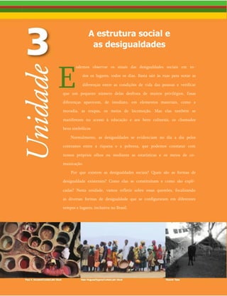 A estrutura social e
as desigualdades
E
odemos observar os sinais das desigualdades sociais em to­
dos os lugares, todos os dias. Basta sair às ruas para notar as
diferenças entre as condições de vida das pessoas e verificar
que um pequeno número delas desfruta de muitos privilégios. Essas
diferenças aparecem, de imediato, em elementos materiais, como a
moradia, as roupas, os meios de locomoção. Mas elas também se
manifestam no acesso à educação e aos bens culturais, os chamados
bens simbólicos.
Normalmente, as desigualdades se evidenciam no dia a dia pelos
contrastes entre a riqueza e a pobreza, que podemos constatar com
nossos próprios olhos ou mediante as estatísticas e os meios de co­
municação.
Por que existem as desigualdades sociais? Quais são as formas de
desigualdade existentes? Como elas se constituíram e como são expli­
cadas? Nesta unidade, vamos refletir sobre essas questões, focalizando
as diversas formas de desigualdade que se configuraram em diferentes
tempos e lugares, inclusive no Brasil.
 