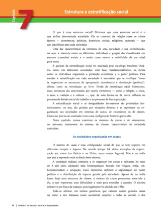 Estrutura e estratificação social
O que é uma estrutura social? Diríamos que uma estrutura social é o
que define determinada sociedade. Ela se constitui da relação entre os vários
fatores — econômicos, políticos, históricos, sociais, religiosos, culturais — que
dão uma feição para cada sociedade.
Uma das características da estrutura de uma sociedade é sua estratifícação,
ou seja, a maneira como os diferentes indivíduos e grupos são classificados em
estratos (camadas) sociais e o modo como ocorre a mobilidade de um nível
para outro.
A questão da estratifícação social foi analisada pelo sociólogo brasileiro Octá-
vio Ianni, em diferentes sociedades, com base, fundamentalmente, na forma
como os indivíduos organizam a produção econômica e o poder político. Para
estudar a estratifícação em cada sociedade é necessário que se verifique “como
se organizam as estruturas de apropriação (econômica) e dominação (política)”,
afirma Ianni na introdução ao livro Teorias da estratifícação social. Entretanto,
essas estruturas são atravessadas por outros elementos — como a religião, a etnia,
o sexo, a tradição e a cultura —, que, de uma forma ou de outra, influem no
processo de divisão social do trabalho e no processo de hierarquização.
A estratifícação social e as desigualdades decorrentes são produzidas his­
toricamente, ou seja, são geradas por situações diversas e se expressam na or­
ganização das sociedades em sistemas de castas, de estamentos ou de classes.
Cada caso precisa ser analisado como uma configuração histórica particular.
Neste capítulo, vamos examinar os sistemas de castas e de estamentos;
no próximo, trataremos do sistema de classes, característico da sociedade
capitalista.
As sociedades organizadas em castas
O sistema de castas é uma configuração social de que se tem registro em
diferentes tempos e lugares. No mundo antigo, há vários exemplos da organi­
zação em castas (na Grécia e na China, entre outros lugares). Mas é na índia
que está a expressão mais acabada desse sistema.
A sociedade indiana começou a se organizar em castas e subcastas há mais
de 3 mil anos, adotando uma hierarquização baseada em religião, etnia, cor,
hereditariedade e ocupação. Esses elementos definem a organização do poder
político e a distribuição da riqueza gerada pela sociedade. Apesar de na índia
haver hoje uma estrutura de classes, o sistema de castas permanece mesclado a
ela, o que representa uma dificuldade a mais para entender a questão. O sistema
sobrevive por força da tradição, pois legalmente foi abolido em 1950.
Pode-se afirmar, em termos genéricos, que existem quatro grandes castas
na índia: a dos brâmanes (casta sacerdotal, superior a todas as outras), a dos
Unidade 3 • A estrutura social e as desigualdades
68
 