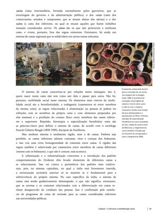 xátrias (casta intermediária, formada normalmente pelos guerreiros, que se
encarregam do governo e da administração pública), a dos vaixás (casta dos
comerciantes, artesãos e camponeses, que se situam abaixo dos xátrias) e a dos
sudras (a casta dos inferiores, na qual se situam aqueles que fazem trabalhos
manuais considerados servis). Os párias são os que não pertencem a nenhuma
casta, e vivem, portanto, fora das regras existentes. Entretanto, há ainda um
sistema de castas regionais que se subdividem em outras tantas subcastas.
À esquerda, preparação da pira
para a cremação de um morto
nas margens do rio Ganges,
(ndia, 1988. 0 assistente de
cremação, encarregado de
colocar o morto sobre a pira
e cobri-lo com a madeira
necessária, herdou essa função
de seus antepassados e a
passará para os filhos. À direita,
exemplo de especialização
hereditária em outra sociedade:
em Fez, cidade do centro-norte
do Marrocos, o tingimento do
couro também é função que
se transmite de uma geração a
outra. Fotografia de 2000.
O sistema de castas caracteriza-se por relações muito estanques, isto é,
quem nasce numa casta não tem como sair dela e passar para outra. Não há,
portanto, mobilidade social nesse sistema. Os elementos mais visíveis da imobi­
lidade social são a hereditariedade, a endogamia (casamentos só entre membros
da mesma casta), as regras relacionadas à alimentação (as pessoas só podem ter
refeições com os membros da própria casta e com alimentos preparados por
elas mesmas) e a proibição do contato físico entre membros das castas inferio­
res e superiores. Repulsão, hierarquia e especialização hereditária: estas são
as palavras-chave para definir o sistema de castas, de acordo com o sociólogo
francês Céléstin Bouglé (1870-1939), discípulo de Durkheim.
Mas nenhum sistema é totalmente rígido, nem o de castas. Embora seja
proibido, as castas inferiores adotam costumes, ritos e crenças dos brâmanes,
e isso cria uma certa homogeneidade de costumes entre castas. A rigidez das
regras também é relativizada por casamentos entre membros de castas diferentes
(menos com os brâmanes), o que não é comum, mas acontece.
A urbanização e a industrialização crescentes e a introdução dos padrões
comportamentais do Ocidente têm levado elementos de diferentes castas a
se relacionarem. Isso vai contra a persistência dos padrões mais tradicio­
nais, pois, no sistema capitalista, no qual a índia está fortemente inserida,
a estruturação societária anterior só se mantém se é fundamental para a
sobrevivência do próprio sistema. No caso específico da índia, o sistema de
castas está sendo gradativamente desintegrado, o que não significa, entretanto,
que as normas e os costumes relacionados com a diferenciação em castas te­
nham desaparecido do cotidiano das pessoas. Isso é confirmado pela existên­
cia de programas de cotas de inclusão para as castas consideradas inferiores
nas universidades públicas.
Capítulo 7 • Estrutura e estratificação social 69
 