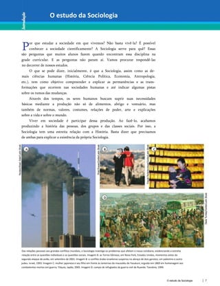 O estudo da Sociologia
P
or que estudar a sociedade em que vivemos? Não basta vivê-la? É possível
conhecer a sociedade cientificamente? A Sociologia serve para quê? Essas
são perguntas que muitos alunos fazem quando encontram essa disciplina na
grade curricular. E as perguntas não param aí. Vamos procurar respondê-las
no decorrer de nossos estudos.
O que se pode dizer, inicialmente, é que a Sociologia, assim como as de­
mais ciências humanas (História, Ciência Política, Economia, Antropologia,
etc.), tem como objetivo compreender e explicar as permanências e as trans­
formações que ocorrem nas sociedades humanas e até indicar algumas pistas
sobre os rumos das mudanças.
Através dos tempos, os seres humanos buscam suprir suas necessidades
básicas mediante a produção não só de alimentos, abrigo e vestuário, mas
também de normas, valores, costumes, relações de poder, arte e explicações
sobre a vida e sobre o mundo.
Viver em sociedade é participar dessa produção. Ao fazê-lo, acabamos
produzindo a história das pessoas, dos grupos e das classes sociais. Por isso, a
Sociologia tem uma estreita relação com a História. Basta dizer que precisamos
de ambas para explicar a existência da própria Sociologia.
Das relações pessoais aos grandes conflitos mundiais, a Sociologia investiga os problemas que afetam o nosso cotidiano, evidenciando a estreita
relação entre as questões individuais e as questões sociais. Imagem A: as Torres Gêmeas, em Nova York, Estados Unidos, momentos antes do
segundo ataque de avião, em setembro de 2001. Imagem B: o conflito árabe-israelense suspenso no abraço de dois garotos, um palestino e outro
judeu. Israel, 1993. Imagem C: mulher japonesa e seu filho em frente às lanternas do mausoléu de Yasukuni, erguido em 1869 em homenagem aos
combatentes mortos em guerra. Tóquio, Japão, 2005. Imagem D: campo de refugiados da guerra civil de Ruanda. Tanzânia, 1994.
O estudo da Sociologia 7
 