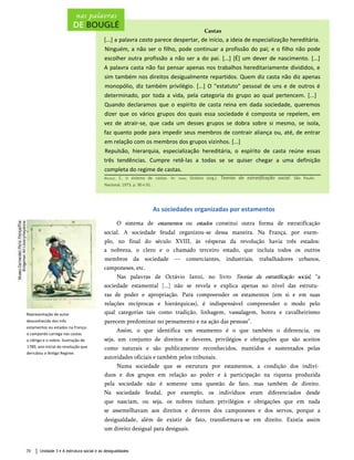 Castas
[...] a palavra casta parece despertar, de início, a ideia de especialização hereditária.
Ninguém, a não ser o filho, pode continuar a profissão do pai; e o filho não pode
escolher outra profissão a não ser a do pai. [...] [É] um dever de nascimento. [...]
A palavra casta não faz pensar apenas nos trabalhos hereditariamente divididos, e
sim também nos direitos desigualmente repartidos. Quem diz casta não diz apenas
monopólio, diz também privilégio. [...] O "estatuto" pessoal de uns e de outros é
determinado, por toda a vida, pela categoria do grupo ao qual pertencem. [...]
Quando declaramos que o espírito de casta reina em dada sociedade, queremos
dizer que os vários grupos dos quais essa sociedade é composta se repelem, em
vez de atrair-se, que cada um desses grupos se dobra sobre si mesmo, se isola,
faz quanto pode para impedir seus membros de contrair aliança ou, até, de entrar
em relação com os membros dos grupos vizinhos. [...]
Repulsão, hierarquia, especializaç ão hereditária, o espírito de casta reúne essas
três tendências. Cumpre retê-las a todas se se quiser chegar a uma definição
completa do regime de castas.
Bouglé, C. O sistema de castas. In: Ianni, Octávio (org.). Teorias da estratifícação social. São Paulo:
Nacional, 1973. p. 90 e 91.
As sociedades organizadas por estamentos
O sistema de estamentos ou estados constitui outra forma de estratifícação
social. A sociedade feudal organizou-se dessa maneira. Na França, por exem­
plo, no final do século XVIII, às vésperas da revolução havia três estados:
a nobreza, o clero e o chamado terceiro estado, que incluía todos os outros
membros da sociedade — comerciantes, industriais, trabalhadores urbanos,
camponeses, etc.
Nas palavras de Octávio Ianni, no livro Teorias da estratifícação social, “a
sociedade estamental [...] não se revela e explica apenas no nível das estrutu­
ras de poder e apropriação. Para compreender os estamentos (em si e em suas
relações recíprocas e hierárquicas), é indispensável compreender o modo pelo
qual categorias tais como tradição, linhagem, vassalagem, honra e cavalheirismo
parecem predominar no pensamento e na ação das pessoas”.
Assim, o que identifica um estamento é o que também o diferencia, ou
seja, um conjunto de direitos e deveres, privilégios e obrigações que são aceitos
como naturais e são publicamente reconhecidos, mantidos e sustentados pelas
autoridades oficiais e também pelos tribunais.
Numa sociedade que se estrutura por estamentos, a condição dos indiví­
duos e dos grupos em relação ao poder e à participação na riqueza produzida
pela sociedade não é somente uma questão de fato, mas também de direito.
Na sociedade feudal, por exemplo, os indivíduos eram diferenciados desde
que nasciam, ou seja, os nobres tinham privilégios e obrigações que em nada
se assemelhavam aos direitos e deveres dos camponeses e dos servos, porque a
desigualdade, além de existir de fato, transformava-se em direito. Existia assim
um direito desigual para desiguais.
Unidade 3 • A estrutura social e as desigualdades
70
Representação de autor
desconhecido dos três
estamentos ou estados na França:
o camponês carrega nas costas
o clérigo e o nobre. Ilustração de
1789, ano inicial da revolução que
derrubou o Antigo Regime.
 