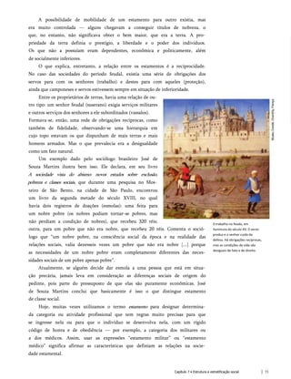 A possibilidade de mobilidade de um estamento para outro existia, mas
era muito controlada — alguns chegavam a conseguir títulos de nobreza, o
que, no entanto, não significava obter o bem maior, que era a terra. A pro­
priedade da terra definia o prestígio, a liberdade e o poder dos indivíduos.
Os que não a possuíam eram dependentes, econômica e politicamente, além
de socialmente inferiores.
O que explica, entretanto, a relação entre os estamentos é a reciprocidade.
No caso das sociedades do período feudal, existia uma série de obrigações dos
servos para com os senhores (trabalho) e destes para com aqueles (proteção),
ainda que camponeses e servos estivessem sempre em situação de inferioridade.
Entre os proprietários de terras, havia uma relação de ou­
tro tipo: um senhor feudal (suserano) exigia serviços militares
e outros serviços dos senhores a ele subordinados (vassalos).
Formava-se, então, uma rede de obrigações recíprocas, como
também de fidelidade, observando-se uma hierarquia em
cujo topo estavam os que dispunham de mais terras e mais
homens armados. Mas o que prevalecia era a desigualdade
como um fato natural.
Um exemplo dado pelo sociólogo brasileiro José de
Souza Martins ilustra bem isso. Ele declara, em seu livro
A sociedade vista do abismo: novos estudos sobre exclusão,
pobreza e classes sociais, que durante uma pesquisa no Mos­
teiro de São Bento, na cidade de São Paulo, encontrou
um livro da segunda metade do século XVIII, no qual
havia dois registros de doações (esmolas): uma feita para
um nobre pobre (os nobres podiam tornar-se pobres, mas
não perdiam a condição de nobres), que recebeu 320 réis;
outra, para um pobre que não era nobre, que recebeu 20 réis. Comenta o soció­
logo que “um nobre pobre, na consciência social da época e na realidade das
relações sociais, valia dezesseis vezes um pobre que não era nobre [...] porque
as necessidades de um nobre pobre eram completamente diferentes das neces­
sidades sociais de um pobre apenas pobre”.
Atualmente, se alguém decide dar esmola a uma pessoa que está em situa­
ção precária, jamais leva em consideração as diferenças sociais de origem do
pedinte, pois parte do pressuposto de que elas são puramente econômicas. José
de Souza Martins conclui que basicamente é isso o que distingue estamento
de classe social.
Hoje, muitas vezes utilizamos o termo estamento para designar determina­
da categoria ou atividade profissional que tem regras muito precisas para que
se ingresse nela ou para que o indivíduo se desenvolva nela, com um rígido
código de honra e de obediência — por exemplo, a categoria dos militares ou
a dos médicos. Assim, usar as expressões “estamento militar” ou “estamento
médico” significa afirmar as características que definiam as relações na socie­
dade estamental.
0 trabalho no feudo, em
iluminura do século XV. 0 servo
produz e o senhor cuida da
defesa. Há obrigações recíprocas,
mas as condições de vida são
desiguais de fato e de direito.
Capítulo 7 • Estrutura e estratificação social 71
 