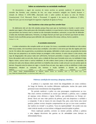 Sobre os estamentos na sociedade medieval
Os documentos a seguir são excertos de textos escritos no período medieval. O primeiro foi
extraído das Partidas, uma coletânea de leis, um corpo normativo redigido em Castela durante o
reinado de Alfonso X (1252-1284), abarcando todo o saber jurídico da época na área do Direito
Constitucional, Civil, Mercantil, Penal e Processual. O segundo é da autoria de Adalberon (?-1031),
bispo de Laon, que era encarregado de organizar a legislação da Igreja na França.
Dos Cavaleiros e das coisas que lhes convêm fazer
Os defensores são um dos três estados porque Deus quis que se mantivesse o mundo: e assim como
aqueles que rogam a Deus pelo povo são chamados oradores e os que lavram a terra e fazem aquelas coisas
que permitem aos homens viver e manter-se são chamados lavradores, outrossim, os que têm de defender
a todos são chamados defensores. Portanto, os antigos fizeram por bem que os homens que fazem tal obra
fossem muito escolhidos porque para defender são necessárias três coisas: esforço, honra e poderio.
Partidas P. II, t. XXI.
A sociedade estamental
A ordem eclesiástica não compõe senão um só corpo. Em troca, a sociedade está dividida em três ordens.
Além da já citada, a lei reconhece outras duas condições: a do nobre e a do servo que não são regidas pela mes­
ma lei. Os nobres são os guerreiros, os protetores das igrejas, defendem a todo o povo, aos grandes da mesma
forma que aos pequenos e ao mesmo tempo se protegem a eles mesmos. A outra classe é a dos servos, esta
raça de desgraçados não possui nada sem sofrimento, fornecem provisões e roupas a todos pois os homens
livres não podem valer-se sem eles. Assim, pois, a cidade de Deus que é tomada como una, na realidade é tripla.
Alguns rezam, outros lutam e outros trabalham. As três ordens vivem juntas e não podem ser separadas. Os
serviços de cada uma dessas ordens permitem os trabalhos das outras e cada uma por sua vez presta apoio às
demais. Enquanto esta lei esteve em vigor, o mundo ficou em paz, mas, agora, as leis se debilitam e toda a paz
desaparece. Mudam os costumes dos homens e muda também a divisão da sociedade.
Adalberon — Carmen ad Rotbertum regem francoram, P.L.CXLI.
Artola, Miguel. Textos fundamentalespara Ia Historia. Madrid: Revista de Occidente, 1975. p. 70-1. Apud Pinsky, Jayme
(org.). Modo de produção feudal. 2. ed. São Paulo: Global, 1982. p. 71.
Pobreza: condição de nascença, desgraça, destino...
A pobreza é a expressão mais visível das desigualdades em nosso cotidiano.
Ao longo da história, ela recebeu diferentes explicações, muitas das quais ainda
permeiam nosso entendimento das desigualdades.
No período medieval, o pobre era uma personagem complementar ao rico.
Não eram critérios econômicos ou sociais que definiam a pobreza, mas a condição
de nascença, como afirmava a Igreja Católica, que predominava na Europa oci­
dental. Havia até uma visão positiva da pobreza, pois esta despertava a caridade e
a compaixão. E não se tratava de uma situação fixa, pois, como havia uma moral
positiva, podiam ocorrer situações compensatórias em que os ricos eram considera­
dos “pobres em virtude” e os pobres, “ricos em espiritualidade”. De acordo com essa
visão cristã de mundo, os ricos tinham a obrigação moral de ajudar os pobres.
Outra explicação paralela, corrente no mesmo período, atribuía a pobreza
a uma desgraça decorrente das guerras ou de adversidades como doenças ou
deformidades físicas.
Unidade 3 • A estrutura social e as desigualdades
72
 