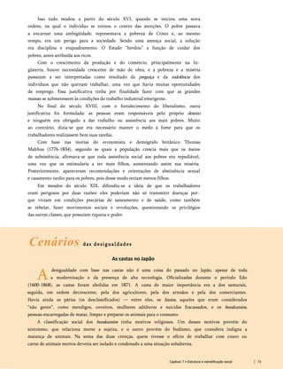 Isso tudo mudou a partir do século XVI, quando se iniciou uma nova
ordem, na qual o indivíduo se tornou o centro das atenções. O pobre passava
a encarnar uma ambigüidade: representava a pobreza de Cristo e, ao mesmo
tempo, era um perigo para a sociedade. Sendo uma ameaça social, a solução
era disciplina e enquadramento. O Estado “herdou” a função de cuidar dos
pobres, antes atribuída aos ricos.
Com o crescimento da produção e do comércio, principalmente na In­
glaterra, houve necessidade crescente de mão de obra, e a pobreza e a miséria
passaram a ser interpretadas como resultado da preguiça e da indolência dos
indivíduos que não queriam trabalhar, uma vez que havia muitas oportunidades
de emprego. Essa justificativa tinha por finalidade fazer com que as grandes
massas se submetessem às condições do trabalho industrial emergente.
No final do século XVIII, com o fortalecimento do liberalismo, outra
justificativa foi formulada: as pessoas eram responsáveis pelo próprio destino
e ninguém era obrigado a dar trabalho ou assistência aos mais pobres. Muito
ao contrário, dizia-se que era necessário manter o medo à fome para que os
trabalhadores realizassem bem suas tarefas.
Com base nas teorias do economista e demógrafo britânico Thomas
Malthus (1776-1834), segundo as quais a população crescia mais que os meios
de subsistência, afirmava-se que toda assistência social aos pobres era repudiável,
uma vez que os estimularia a ter mais filhos, aumentando assim sua miséria.
Posteriormente, apareceram recomendações e orientações de abstinência sexual
e casamento tardio para os pobres, pois desse modo teriam menos filhos.
Em meados do século XIX, difundiu-se a ideia de que os trabalhadores
eram perigosos por duas razões: eles poderiam não só transmitir doenças por­
que viviam em condições precárias de saneamento e de saúde, como também
se rebelar, fazer movimentos sociais e revoluções, questionando os privilégios
das outras classes, que possuíam riqueza e poder.
Cenários das desigualdades
As castas no Japão
A
desigualdade com base nas castas não é uma coisa do passado no Japão, apesar de toda
a modernização e da presença de alta tecnologia. Oficializadas durante o período Edo
(1600-1868), as castas foram abolidas em 1871. A casta de maior importância era a dos samurais,
seguida, em ordem decrescente, pela dos agricultores, pela dos artesãos e pela dos comerciantes.
Havia ainda os párias (os desclassificados) — entre eles, os hinins, aqueles que eram considerados
“não gente”, como mendigos, coveiros, mulheres adúlteras e suicidas fracassados, e os burakumins,
pessoas encarregadas de matar, limpar e preparar os animais para o consumo.
A classificação social dos burakumins tinha motivos religiosos. Um desses motivos provém do
xintoísmo, que relaciona morte a sujeira, e o outro provém do budismo, que considera indigna a
matança de animais. Na soma das duas crenças, quem tivesse o ofício de trabalhar com couro ou
carne de animais mortos deveria ser isolado e condenado a uma situação subalterna.
Capítulo 7 • Estrutura e estratificação social 73
 
