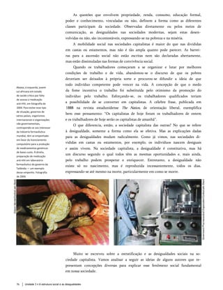As questões que envolvem propriedade, renda, consumo, educação formal,
poder e conhecimento, vinculadas ou não, definem a forma como as diferentes
classes participam da sociedade. Observadas diretamente ou pelos meios de
comunicação, as desigualdades nas sociedades modernas, sejam estas desen­
volvidas ou não, são incontestáveis, expressando-se na pobreza e na miséria.
A mobilidade social nas sociedades capitalistas é maior do que nas divididas
em castas ou estamentos, mas não é tão ampla quanto pode parecer. As barrei­
ras para a ascensão social não estão escritas nem são declaradas abertamente,
mas estão dissimuladas nas formas de convivência social.
Quando os trabalhadores começaram a se organizar e lutar por melhores
condições de trabalho e de vida, abandonou-se o discurso de que os pobres
deveriam ser deixados à própria sorte e procurou-se difundir a ideia de que
todo indivíduo competente pode vencer na vida. A concepção de que o medo
da fome incentiva o trabalho foi substituída pelo otimismo da promoção do
indivíduo pelo trabalho. Esforçando-se, os trabalhadores qualificados teriam
a possibilidade de se converter em capitalistas. A célebre frase, publicada em
1888 na revista estadunidense The Nation, de orientação liberal, exemplifica
bem esse pensamento: “Os capitalistas de hoje foram os trabalhadores de ontem
e os trabalhadores de hoje serão os capitalistas de amanhã”.
O que diferencia, então, a sociedade capitalista das outras? No que se refere
à desigualdade, somente a forma como ela se efetiva. Mas as explicações dadas
para as desigualdades mudam radicalmente. Como já vimos, nas sociedades di­
vididas em castas ou estamentos, por exemplo, os indivíduos nascem desiguais
e assim vivem. Na sociedade capitalista, a desigualdade é constitutiva, mas há
um discurso segundo o qual todos têm as mesmas oportunidades e, mais ainda,
pelo trabalho podem prosperar e enriquecer. Entretanto, a desigualdade não
existe só no nascimento, mas é reproduzida incessantemente, todos os dias,
expressando-se até mesmo na morte, particularmente em como se morre.
Abaixo, à esquerda, jovem
sul-africana em estado
de saúde crítico por falta
de acesso a medicação
anti-HIV, em fotografia de
2004. Para evitar esse tipo
de situação, governos de
vários países, organismos
internacionais e organizações
não governamentais,
contrapondo-se aos interessei
da indústria farmacêutica
mundial, têm se empenhado
em favor do licenciamento
compulsório para a produção
de medicamentos genéricos
de baixo custo. À direita,
preparação de medicação
anti-HIV em laboratório
farmacêutico do governo da
Tailândia — um exemplo
desse empenho. Fotografia
de 2004.
Muito se escreveu sobre a estratificação e as desigualdades sociais na so­
ciedade capitalista. Vamos analisar a seguir as ideias de alguns autores que re­
presentam concepções diversas para explicar esse fenômeno social fundamental
em nossa sociedade.
Unidade 3 • A estrutura social e as desigualdades
76
 