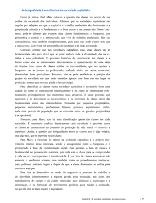 A desigualdade é constitutiva da sociedade capitalista
Como já vimos, Karl Marx colocou a questão das classes no centro de sua
análise da sociedade dos indivíduos. Afirmou que as sociedades capitalistas são
regidas por relações em que o capital e o trabalho assalariado são dominantes e a
propriedade privada é o fundamento e o bem maior a ser preservado. Nesse con­
texto, pode-se afirmar que existem duas classes fundamentais: a burguesia, que
personifica o capital, e o proletariado, que vive do trabalho assalariado. Elas são
contraditórias, mas também complementares, pois uma não pode existir sem que
a outra exista. Convivem sob um conflito de interesses e de visão do mundo.
Contudo, afirmar que nas sociedades capitalistas essas duas classes são as
fundamentais não quer dizer que se pode reduzir toda a diversidade das socie­
dades a uma polaridade. O processo histórico de constituição das classes e a
forma como elas se estruturaram determinaram o aparecimento de uma série
de frações, bem como de classes médias ou intermediárias, que ora apoiam a
burguesia, ora se juntam ao proletariado, podendo ainda, em certos momentos,
desenvolver lutas particulares. Portanto, não se pode estabelecer a posição dos
grupos na sociedade em que estão inseridos apenas com base em seu lugar na
produção, mesmo que este seja ainda o fator principal.
Para identificar as classes numa sociedade capitalista é necessário fazer uma
análise de como se constituíram historicamente e de como se enfrentaram poli­
ticamente, principalmente nos momentos mais decisivos. É nesse processo que
aparecem e se desvendam as características e os interesses de classe, tanto das
fundamentais como das intermediárias (formadas por pequenos proprietários,
pequenos comerciantes, profissionais liberais, gerentes, supervisores, enfim,
toda uma parcela da população que se encontra entre os grandes proprietários
e os operários).
Portanto, para Marx, não há uma classificação apriori das classes em dada
sociedade. É necessário analisar historicamente cada sociedade e perceber como
as classes se constituíram no processo de produção da vida social — material e
espiritual. Assim, a questão das desigualdades entre as classes não é algo teórico,
mas algo real, que se expressa no cotidiano.
Para Marx, a estrutura de classes na sociedade capitalista é o próprio mo­
vimento interno dessa estrutura, sendo o antagonismo entre a burguesia e o
proletariado a base da transformação social. Essa questão, a luta de classes, é
fundamental no pensamento marxista, pois nela está a chave para se compreender
a vida social contemporânea e transformá-la. E por luta de classes entende-se não
somente o confronto armado, mas também todos os procedimentos institucio­
nais, políticos, policiais, legais e ilegais de que a classe dominante se utiliza para
manter o statuquo.
Essa luta se desenvolve no modo de organizar o processo de trabalho e
de distribuir diferentemente a riqueza gerada pela sociedade, nas ações dos
trabalhadores do campo e da cidade orientadas para diminuir a exploração e a
dominação, e na formação de movimentos políticos para mudar a sociedade,
no que ela tem de mais injusto e degradante.
Capítulo 8 • A sociedade capitalista e as classes sociais 77
 