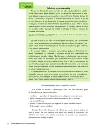 Definindo as classes sociais
No que me diz respeito, nenhum crédito me cabe pela descoberta da existên­
cia de classes na sociedade moderna ou da luta entre elas. Muito antes de mim,
historiadores burgueses haviam descrito o desenvolvimento histórico da luta de
classes, e economistas burgueses, a anatomia econômica das classes. 0 que fiz
de novo foi provar: 1. que a existência de classes somente tem lugar em determi­
nadas fases históricas do desenvolvimento da produção; 2. que a luta de classes
necessariamente conduz à ditadura do proletariado; 3. que esta mesma ditadura
não constitui senão a transição no sentido da abolição de todas as classes e da
sociedade sem classes.
Marx, Karl. Correspondência a J. Weydemeyer em 5 de março de 1872. In: Ianni, Octávio (org.).
Marx: Sociologia. Sào Paulo: Ática, 1979. p. 14.
De todas as classes que hoje em dia se opõem à burguesia, só o proletariado
é uma classe verdadeiramente revolucionária. As outras classes degeneram e pe­
recem com o desenvolvimento da grande indústria; o proletariado, pelo contrário,
é seu produto mais autêntico.
As camadas médias — pequenos comerciantes, pequenos fabricantes, ar­
tesãos, camponeses — combatem a burguesia porque esta compromete sua
existência como camadas médias. Não são, pois, revolucionárias, mas conserva­
doras; mais ainda, são reacionárias, pois pretendem fazer girar para trás a roda
da História. Quando se tornam revolucionárias, isso se dá em conseqüência de
sua iminente passagem para o proletariado; não defendem então seus interesses
atuais, mas seus interesses futuros; abandonam seu próprio ponto de vista para
se colocar no do proletariado.
0 lumpemproletariado, putrefação passiva das camadas mais baixas da velha
sociedade, pode, às vezes, ser arrastado ao movimento por uma revolução pro­
letária; todavia, suas condições de vida o predispõem mais a vender-se à reação.
Marx, Karl, Engels, Friedrich. Manifesto comunista. São Paulo: Boitempo, 1998. p. 49.
Desigualdades de riqueza, prestígio e poder
Max Weber, ao analisar a estratificação social em uma sociedade, parte
da distinção entre as seguintes dimensões:
• econômica — quantidade de riqueza (posses e renda) que as pessoas possuem;
• social — status ou prestígio que as pessoas ou grupos têm, seja na profissão,
seja no estilo de vida;
• política — quantidade de poder que as pessoas ou grupos detêm nas relações
de dominação em uma sociedade.
Partindo dessas três dimensões, ele afirma que muitas pessoas podem ter
renda e posses, mas não prestígio, nem status, nem posição de dominação. Um
indivíduo que recebe uma fortuna inesperada, por exemplo, não conquistará,
necessariamente, prestígio ou poder.
78 Unidade 3 • A estrutura social e as desigualdades
 