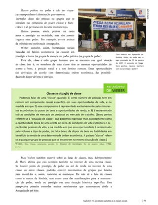 Outras podem ter poder e não ter rique­
za correspondente à dominação que exercem.
Exemplos disso são pessoas ou grupos que se
instalam nas estruturas de poder estatal e buro­
crático e ali permanecem durante muito tempo.
Outras pessoas, ainda, podem ter certo
status e prestígio na sociedade, mas não possuir
riqueza nem poder. Por exemplo, certos artistas
da televisão ou intelectuais consagrados.
Weber concebe, assim, hierarquias sociais
baseadas em fatores econômicos (as classes), em
prestígio e honra (os grupos de status) e em poder político (os grupos de poder).
Para ele, classe é todo grupo humano que se encontra em igual situação
de classe, isto é, os membros de uma classe têm as mesmas oportunidades de
acesso a bens, a posição social e a um destino comum. Essas oportunidades
são derivadas, de acordo com determinada ordem econômica, das possibili­
dades de dispor de bens e serviços.
Casa lotérica em Aparecida de
Goiânia, Goiás, de onde saiu o
jogo premiado de 12 de janeiro
de 2007. 0 vencedor da Mega
Sena ganhou riqueza. Ganhará
com isso prestígio e poder?
Classes e situação de classe
Podemos falar de uma "classe" quando: 1) certo número de pessoas tem em
comum um componente causai específico em suas oportunidades de vida, e na
medida em que 2) esse componente é representado exclusivamente pelos interes­
ses econômicos da posse de bens e oportunidades de renda, e 3) é representado
sob as condições de mercado de produtos ou mercado de trabalho. [Esses pontos
referem-se à "situação de classe", que podemos expressar mais sucintamente como
a oportunidade típica de uma oferta de bens, de condições de vida exteriores e ex­
periências pessoais de vida, e na medida em que essa oportunidade é determinada
pelo volume e tipo de poder, ou falta deles, de dispor de bens ou habilidades em
benefício de renda de uma determinada ordem econômica. A palavra "classe" refere-
se a qualquer grupo de pessoas que se encontrem na mesma situação de classe.]
Weber, Max. Classe, estamento, partido. In: Ensaios de Sociologia. Rio de Janeiro: Zahar, 1982.
p. 212.
Max Weber também escreve sobre as lutas de classes, mas, diferentemente
de Marx, afirma que elas ocorrem também no interior de uma mesma classe.
Se houver perda de prestígio, de poder ou até de renda no interior de uma
classe ou entre classes, poderão ocorrer movimentos de grupos que lutarão
para mantê-los e, assim, resistirão às mudanças. Ele não vê a luta de classes
como o motor da história, mas como uma das manifestações para a manuten­
ção de poder, renda ou prestígio em uma situação histórica específica. Essa
perspectiva permite entender muitos movimentos que aconteceram desde a
Antiguidade até hoje.
Capítulo 8 • A sociedade capitalista e as classes sociais 79
 