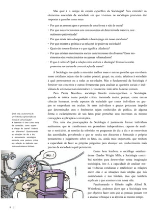 Mas qual é o campo de estudo específico da Sociologia? Para entender os
elementos essenciais da sociedade em que vivemos, os sociólogos procuram dar
respostas a questões como estas:
• Por que as pessoas agem e pensam de uma forma e não de outra?
• Por que nos relacionamos uns com os outros de determinada maneira, nor­
malmente padronizada?
• Por que existe tanta desigualdade e desemprego em nosso cotidiano?
• Por que existem a política e as relações de poder na sociedade?
• Quais são nossos direitos e o que significa cidadania?
• Por que existem movimentos sociais com interesses tão diversos? Esses mo­
vimentos são revolucionários ou apenas reformadores?
• O que é cultura? Qual a relação entre cultura e ideologia? Como elas estão
presentes nos meios de comunicação de massa?
A Sociologia nos ajuda a entender melhor essas e outras questões que envolvem
nosso cotidiano, sejam elas de caráter pessoal, grupai, ou, ainda, relativas à sociedade
à qual pertencemos ou a todas as sociedades. Mas o fundamental da Sociologia é
fornecer-nos conceitos e outras ferramentas para analisar as questões sociais e indi­
viduais de um modo mais sistemático e consistente, indo além do senso comum.
Para Pierre Bourdieu, sociólogo francês contemporâneo, a Sociologia,
quando se coloca numa posição crítica, incomoda muito, porque, como outras
ciências humanas, revela aspectos da sociedade que certos indivíduos ou gru­
pos se empenham em ocultar. Se esses indivíduos e grupos procuram impedir
que determinados atos e fenômenos sejam conhecidos do público, de alguma
forma o esclarecimento de tais fatos pode perturbar seus interesses ou mesmo
concepções, explicações e convicções.
Ora, uma das preocupações da Sociologia é justamente formar indivíduos
autônomos, que se transformem em pensadores independentes, capazes de anali­
sar o noticiário, as novelas da televisão, os programas do dia a dia e as entrevistas
das autoridades, percebendo o que se oculta nos discursos e formando o próprio
pensamento e julgamento sobre os fatos, ou, ainda mais importante, que tenham
a capacidade de fazer as próprias perguntas para alcançar um conhecimento mais
preciso da sociedade à qual pertencem.
Como bem lembrou o sociólogo estaduni­
dense Charles Wright Mills, a Sociologia contri­
bui também para desenvolver nossa imaginação
sociológica, isto é, a capacidade de analisar nos­
sas vivências cotidianas e estabelecer as relações
entre elas e as situações mais amplas que nos
condicionam e nos limitam, mas que também
explicam o que acontece com nossa vida.
Parafraseando o filósofo inglês Alfred N.
Whitehead, podemos dizer que a Sociologia tem
por objetivo fazer com que as pessoas possam ver
e analisar o bosque e as árvores ao mesmo tempo.
Onde está a autonomia de
um indivíduo aprisionado aos
meios de comunicação?
A televisão é uma caixa vazia
de conteúdo, como sugere
a charge de Laerte? Poderia
ser diferente? Questionando
as situações do dia a dia,
o pensamento sociológico
estimula uma postura crítica
em relação às vivências que
nos condicionam e limitam.
8
 