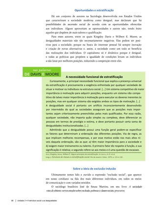 Oportunidades e estratificação
Há um conjunto de autores na Sociologia desenvolvida nos Estados Unidos
que caracterizam a sociedade moderna como desigual, mas declaram que há
possibilidades de ascensão social de acordo com as oportunidades oferecidas
aos indivíduos. Alguns aproveitam as oportunidades e outros não, tendo êxito
aqueles que dispõem de mais talento e qualificação.
Para esses autores, entre os quais Kingsley Davis e Wilbert E. Moore, as
desigualdades materiais não são necessariamente negativas. Elas podem ser posi­
tivas para a sociedade, porque na busca do interesse pessoal há sempre inovação
e criação de novas alternativas e, assim, a sociedade como um todo se beneficia
das realizações dos indivíduos. O capitalismo só é dinâmico porque é desigual,
e todas as políticas que propõem a igualdade de condições levam os indivíduos
a não lutar por melhores posições, reduzindo a competição entre eles.
Davis, Kingsley, Moore, Wilbert È. Alguns princípios de estratificação. In: Bertelli, A. R. et al.
(orgs.). Estrutura de classes e estratificação social. Rio de Janeiro: Zahar, 1979. p. 115 e 118.
A necessidade funcional de estratificação
Curiosamente, a principal necessidade funcional que explica a presença universal
da estratificação é precisamente a exigência enfrentada por qualquer sociedade de
situar e motivar os indivíduos na estrutura social. [...] Um sistema competitivo dá maior
importância à motivação para adquirir posições, enquanto um sistema não compe­
titivo dá talvez maior importância à motivação para executar os deveres inerentes às
posições, mas em qualquer sistema são exigidos ambos os tipos de motivação. [...]
A desigualdade social é portanto um artifício inconscientemente desenvolvido
por intermédio do qual as sociedades asseguram que as posições mais impor­
tantes sejam criteriosamente preenchidas pelos mais qualificados. Por essa razão,
qualquer sociedade, não importa quão simples ou complexa, deve diferenciar as
pessoas em termos de prestígio e estima, e deve portanto possuir certa soma de
desigualdades institucionalizadas. [...]
Admitindo que a desigualdade possui uma função geral podem-se especificar
os fatores que determinam a ordenação das diferentes posições. Via de regra, as
que implicam melhores recompensas, e por esse motivo estão nos mais altos ní­
veis daquela ordenação, são as que: a) têm maior importância para a sociedade e
b) exigem maior treinamento ou talento. 0 primeiro fator diz respeito à função, e sua
significação é relativa; o segundo refere-se aos meios e é uma questão de escassez.
Sobre a ideia de exclusão-indusão
Ultimamente temos lido e ouvido a expressão “exclusão social”, que aparece
em nosso cotidiano na fala dos mais diferentes indivíduos, em todos os meios
de comunicação e com variados sentidos.
O sociólogo brasileiro José de Souza Martins, em seu livro A sociedade
vistadoabismo:novosestudossobreexclusão,pobrezaeclassessociais, procurou
80 Unidade 3 • A estrutura social e as desigualdades
 