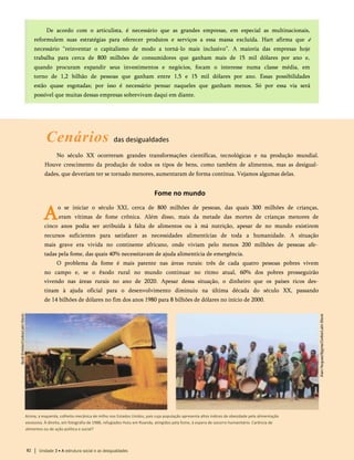 De acordo com o articulista, é necessário que as grandes empresas, em especial as multinacionais,
reformulem suas estratégias para oferecer produtos e serviços a essa massa excluída. Hart afirma que é
necessário “reinventar o capitalismo de modo a torná-lo mais inclusivo”. A maioria das empresas hoje
trabalha para cerca de 800 milhões de consumidores que ganham mais de 15 mil dólares por ano e,
quando procuram expandir seus investimentos e negócios, focam o interesse numa classe média, em
torno de 1,2 bilhão de pessoas que ganham entre 1,5 e 15 mil dólares por ano. Essas possibilidades
estão quase esgotadas; por isso é necessário pensar naqueles que ganham menos. Só por essa via será
possível que muitas dessas empresas sobrevivam daqui em diante.
Cenários das desigualdades
No século XX ocorreram grandes transformações científicas, tecnológicas e na produção mundial.
Houve crescimento da produção de todos os tipos de bens, como também de alimentos, mas as desigual­
dades, que deveriam ter se tornado menores, aumentaram de forma contínua. Vejamos algumas delas.
Fome no mundo
A
o se iniciar o século XXI, cerca de 800 milhões de pessoas, das quais 300 milhões de crianças,
eram vítimas de fome crônica. Além disso, mais da metade das mortes de crianças menores de
cinco anos podia ser atribuída à falta de alimentos ou à má nutrição, apesar de no mundo existirem
recursos suficientes para satisfazer as necessidades alimentícias de toda a humanidade. A situação
mais grave era vivida no continente africano, onde viviam pelo menos 200 milhões de pessoas afe­
tadas pela fome, das quais 40% necessitavam de ajuda alimentícia de emergência.
O problema da fome é mais patente nas áreas rurais: três de cada quatro pessoas pobres vivem
no campo e, se o êxodo rural no mundo continuar no ritmo atual, 60% dos pobres prosseguirão
vivendo nas áreas rurais no ano de 2020. Apesar dessa situação, o dinheiro que os países ricos des­
tinam à ajuda oficial para o desenvolvimento diminuiu na última década do século XX, passando
de 14 bilhões de dólares no fim dos anos 1980 para 8 bilhões de dólares no início de 2000.
Acima, à esquerda, colheita mecânica de milho nos Estados Unidos, país cuja população apresenta altos índices de obesidade pela alimentação
excessiva. À direita, em fotografia de 1988, refugiados Hutu em Ruanda, atingidos pela fome, à espera de socorro humanitário. Carência de
alimentos ou de ação política e social?
82 Unidade 3 • A estrutura social e as desigualdades
 