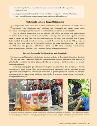Se o alimento produzido no mundo é suficiente para suprir as necessidades de todos, o que explica
o problema da fome?
1.
As campanhas contra a fome poderão resolver o problema ou a questão é sistêmica? Nesse caso,
o que é necessário mudar para que todos possam se alimentar adequadamente?
Globalização aumenta desigualdades sociais
A
s desigualdades entre países ricos e pobres aumentaram com a globalização, de acordo com o
documento “Uma globalização justa”, elaborado pela Organização das Nações Unidas (ONU)
em parceria com a Organização Internacional do Trabalho (OIT) e lançado em fevereiro de 2004.
Entre os números apresentados estão os seguintes: 185 milhões de pessoas estão desempregadas
no planeta (6,2% da força de trabalho), um recorde; a diferença entre países ricos e pobres aumentou
desde o começo dos anos 1990, com um grupo minoritário de nações (que representa 14% da popu­
lação mundial) dominando metade do comércio mundial. No começo da década de 1960, a renda per
capita nas nações mais pobres era de 212 dólares, enquanto nos países mais ricos era de 11 417 dólares;
em 2002, essas cifras passaram a 267 dólares (+26%) e 32 339 dólares (+183,3%), respectivamente.
Como se pode perceber, a diferença entre a renda dos diversos países aumentou muito.
O comércio mundial de alimentos e a desigualdade
Simplesmente, as Filipinas foram ludibriadas. Membro fundador da Organização Mundial do Comércio
(OMC), em 1995, a ex-colônia americana obedientemente adotou a doutrina do livre mercado da
globalização no decorrer da última década, abrindo sua economia ao comércio exterior e a investi­
mentos estrangeiros.
Apesar das preocupações generalizadas em relação à sua capacidade para competir, os filipinos
acreditaram na teoria de que a falta de um bom sistema de transportes e de alta tecnologia de seus
agricultores seria compensada pela mão de obra barata. O governo previu que o acesso aos mercados
mundiais geraria um ganho anual líquido de meio milhão de empregos na agricultura e melhoraria a
balança comercial do país.
A concorrência desigual com o agronegócio mundial leva agricultores filipinos a buscar alternativas de sobrevivência e a se organizar para enfrentar
os efeitos negativos da globalização. À esquerda, manifestantes protestam em frente à embaixada estadunidense nas Filipinas, durante reunião da
Organização Mundial do Comércio, em novembro de 2001. À direita, filipina aprende com membros de ONGs a produzir fibras orgânicas de caule
Capítulo 8 • A sociedade capitalista e as classes sociais 83
2.
 