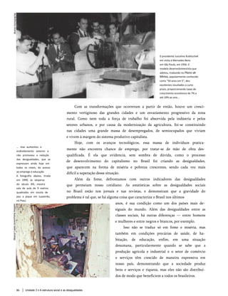 0 presidente Juscelino Kubitschek
em visita à Mercedes-Benz
em São Paulo, em 1956. 0
modelo desenvolvimentista que
adotou, traduzido no Plano de
Metas, popularmente conhecido
como "50 anos em 5", deu
excelentes resultados a curto
prazo, proporcionando taxas de
crescimento econômico de 7% a
até 10% ao ano...
Com as transformações que ocorreram a partir de então, houve um cresci­
mento vertiginoso das grandes cidades e um esvaziamento progressivo da zona
rural. Como nem toda a força de trabalho foi absorvida pela indústria e pelos
setores urbanos, e por causa da modernização da agricultura, foi-se constituindo
nas cidades uma grande massa de desempregados, de semiocupados que viviam
e vivem à margem do sistema produtivo capitalista.
Hoje, com os avanços tecnológicos, essa massa de indivíduos pratica­
mente não encontra chance de emprego, por tratar-se de mão de obra des­
qualificada. É ela que evidencia, sem sombra de dúvida, como o processo
de desenvolvimento do capitalismo no Brasil foi criando as desigualdades,
que aparecem na forma de miséria e pobreza crescentes, sendo cada vez mais
difícil a superação dessa situação.
Além da fome, defrontamos com outros indicadores das desigualdades
que permeiam nosso cotidiano. As estatísticas sobre as desigualdades sociais
no Brasil estão nos jornais e nas revistas, e demonstram que a gravidade do
problema é tal que, se há alguma coisa que caracteriza o Brasil nos últimos
anos, é sua condição como um dos países mais de­
siguais do mundo. Além das desigualdades entre as
classes sociais, há outras diferenças — entre homens
e mulheres e entre negros e brancos, por exemplo.
Isso não se traduz só em fome e miséria, mas
também em condições precárias de saúde, de ha­
bitação, de educação, enfim, em uma situação
desumana, particularmente quando se sabe que a
produção agrícola e industrial e o setor de comércio
e serviços têm crescido de maneira expressiva em
nosso país, demonstrando que a sociedade produz
bens e serviços e riqueza, mas eles não são distribuí­
dos de modo que beneficiem a todos os brasileiros.
... mas aumentou o
endividamento externo e
não promoveu a redução
das desigualdades, que se
expressam ainda hoje em
todos os níveis, do acesso
ao emprego à educação.
A fotografia abaixo, tirada
em 1999, às vésperas
do século XXI, mostra
sala de aula de 9 metros
quadrados em escola de
pau a pique em Juazeirão,
no Piauí.
86 Unidade 3 • A estrutura social e as desigualdades
 