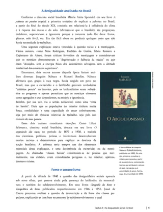 A desigualdade analisada no Brasil
Conforme a cientista social brasileira Márcia Anita Sprandel, em seu livro A
pobreza no paraíso tropical, a primeira tentativa de explicar a pobreza no Brasil,
a partir do final do século XIX, consistiu em relacioná-la à influência do clima
e à riqueza das matas e do solo. Afirmava-se que o brasileiro era preguiçoso,
indolente, supersticioso e ignorante porque a natureza tudo lhe dava: frutos,
plantas, solo fértil, etc. Era tão fácil obter ou produzir qualquer coisa que não
havia necessidade de trabalhar.
Uma segunda explicação estava vinculada à questão racial e à mestiçagem.
Vários autores, como Nina Rodrigues, Euclides da Cunha, Sílvio Romero e
Capistrano de Abreu, foram críticos ferrenhos da mestiçagem e consideravam
que os mestiços demonstravam a “degeneração e falência da nação” ou que
eram “decaídos, sem a energia física dos ascendentes selvagens, sem a altitude
intelectual dos ancestrais superiores”.
Entretanto, dois outros autores daquela época faziam aná­
lises diversas: Joaquim Nabuco e Manoel Bonfim. Nabuco
afirmava que, graças à raça negra, havia surgido um povo no
Brasil, mas que a escravidão e o latifúndio geravam verdadeiras
“colônias penais” no interior, pois os latifundiários eram refratá-
rios ao progresso e apenas permitiam que os mestiços vivessem
como agregados e seus dependentes, na miséria e ignorância.
Bonfim, por sua vez, via o sertão nordestino como uma “terra
de heróis”. Dizia que as populações do interior tinham muita
força, cordialidade e uma capacidade de atuar coletivamente,
seja por meio de técnicas coletivas de trabalho, seja pelo uso
comum de suas posses.
Esses dois autores constituem exceções. Como Lilian
Schwarcz, cientista social brasileira, destaca em seu livro O
espetáculo das raças, no período de 1870 a 1930, a maioria
dos cientistas, políticos, juristas e intelectuais desenvolveram
teorias racistas e deterministas para explicar os destinos da
nação brasileira. A pobreza seria sempre um dos elementos
essenciais dessa explicação, e uma decorrência da escravidão ou da mesti­
çagem. As chamadas “classes baixas” constituíam-se de pessoas que nor­
malmente, nas cidades, eram consideradas perigosas e, no interior, apáticas,
doentes e tristes.
Fome e coronelismo
A partir da década de 1940 a questão das desigualdades sociais aparecia
sob novo olhar, que passava ainda pela presença do latifúndio, da monocul­
tura e também do subdesenvolvimento. Em seus livros Geografia da fome e
Geopolítica da fome, publicados respectivamente em 1946 e 1951, Josué de
Castro procurou analisar a questão da desnutrição e da fome das classes po­
pulares, explicando-as com base no processo de subdesenvolvimento, o qual
A obra célebre de Joaquim
Nabuco, 0 abolicionismo,
publicada em 1883, foi uma
das primeiras a analisar o
sistema escravocata a partir
de sua estrutura, contestando
teorias que atribuíam o atraso
do país à preguiça ou à
passividade do povo. Acima,
capa de uma edição de 1999.
Capítulo 9 • As desigualdades sociais no Brasil 87
 