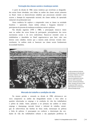 Formação das classes sociais e mudanças sociais
A partir da década de 1960, outras temáticas que envolviam as desigualda­
des sociais foram abordadas, com ênfase na análise das classes sociais existentes
no Brasil. Assim se desenvolveram trabalhos que procuravam entender como
ocorreu a formação do empresariado nacional, das classes médias, do operariado
industrial e do proletariado rural.
Outra tendência foi explicar e compreender como as classes na sociedade
brasileira — operariado, classes médias urbanas e burguesia industrial —
participavam do processo de mudanças econômicas, sociais e políticas.
Nas décadas seguintes (1970 e 1980), a preocupação situou-se muito
mais na análise das novas formas de participação, principalmente dos novos
movimentos sociais e do novo sindicalismo. Buscava-se entender como os
trabalhadores e deserdados no Brasil organizavam-se para fazer valer seus
direitos como cidadãos, mesmo que a maioria ainda estivesse vivendo mise­
ravelmente. As análises ainda se baseavam nas classes sociais fundamentais
da sociedade brasileira.
0 então presidente do Sindicato
dos Metalúrgicos de São Bernardo
do Campo e Diadema, Luiz Inácio
Lula da Silva, discursa para a
massa de trabalhadores durante
greve em 1979. 0 movimento
operário, sufocado pela ditadura
militar, ressurgiu com força no final
da década de 1970 e exerceria
papel importante no processo de
redemocratização do país.
Mercado de trabalho e condições de vida
No mesmo período e entrando na década de 1990, adicionou-se um
novo componente na análise das desigualdades sociais: o foco sobre as
questões relacionadas ao emprego e às condições de vida dos trabalhadores
e pobres da cidade. Assim, passaram a ter primazia nas análises os temas:
emprego e desemprego, mercado formal e informal de trabalho, estraté­
gias de sobrevivência das famílias de baixa renda, mensuração da pobreza
e linha de pobreza. A preocupação era conhecer a deterioração das con­
dições de vida dos trabalhadores urbanos e das populações periféricas da
Capítulo 9 • As desigualdades sociais no Brasil 89
 