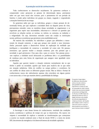 A produção social do conhecimento
Todo conhecimento se desenvolve socialmente. Se quisermos conhecer e
compreender como pensavam as pessoas de determinada época, precisamos
saber em que meio social elas viveram, pois o pensamento de um período da
história é criado pelos indivíduos em grupos ou classes, reagindo e respondendo
a situações históricas de seu tempo.
Se quisermos saber por que os indivíduos, grupos e classes pensam de de­
terminada forma, por que explicam a sociedade deste ou daquele ponto de vista,
precisaremos entender como os membros dessas sociedades se organizaram e se
organizam para suprir suas necessidades, relacionar-se e discutir as questões que
envolvem as relações sociais, as normas, os valores, os costumes, as tradições e
a religiosidade. Ou seja, deveremos entender como são criadas as instituições
sociais, políticas e econômicas que permitem certa estabilidade social.
Na maioria das sociedades, há indivíduos e grupos que defendem a manu­
tenção da situação existente, o statu quo, porque este atende a seus interesses.
Assim, procuram apoiar e desenvolver formas de explicação da realidade que
justifiquem a necessidade de conservar a sociedade tal como está. Há pessoas,
entretanto, que querem mudar a situação existente, pois não pensam que a
sociedade à qual pertencem é boa para elas e para os outros. Tais pessoas procu­
ram explicar a realidade social destacando os problemas dela e as possibilidades
de mudança para uma forma de organização que assegure mais igualdade entre
os indivíduos.
Aqueles que querem manter a situação existente normalmente são os que
detêm o poder na sociedade; aqueles que lutam para mudá-la são os que estão
em situação subalterna. Além do conflito no campo político e econômico, há
um conflito de ideias entre os diferentes grupos sociais. Mas as ideias e formas de
conhecimento nunca são radicalmente opostas; elas coincidem em alguns pontos
e em outros não, e é isso que mantém aberta a possibilidade de diálogo.
À esquerda, charge inglesa
de 1848 (autor desconhecido)
satiriza a luta das mulheres
pela igualdade de direitos,
especialmen:e o direito ao voto,
só conquistado em 1918; à direita,
mulher vota nas primeiras eleições
parlamentares do Afeganistão
em 36 anos, em 2005. Apesar da
obtenção do direito ao voto, as
afegãs enfrentam uma situação
de profunda desigualdade em
relação aos homens: são forçadas
pela tradição a cobrir o corpo e o
rosto com a ourca e a casar por
determinação de suas famílias. A
quem interessa manter a tradição?
A Sociologia é uma dessas formas de conhecimento, resultado das condições
sociais, econômicas e políticas do tempo em que se desenvolveu. Ela nasceu em
resposta à necessidade de explicar e entender as transformações que começaram
a ocorrer no mundo ocidental entre o final do século XVIII e o início do século
XIX, decorrentes da emergência e do desenvolvimento da sociedade capitalista.
O estudo da Sociologia 9
 