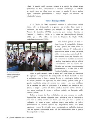 cidade. A questão racial continuou presente e a questão das classes sociais
permaneceu no foco, constatando-se a crescente subordinação do trabalho
ao capital, tanto na cidade como no campo. A questão de gênero ganhou
espaço, destacando principalmente a situação desigual das mulheres em
relação à dos homens.
Índices de desigualdade
Já na década de 1990, organismos nacionais e internacionais criaram
índices sobre as desigualdades e a pobreza que revelam dados muito in­
teressantes. No Brasil dispomos, por exemplo, da Pesquisa Nacional por
Amostra de Domicílios (PNAD), desenvolvida pelo Instituto Brasileiro de
Geografia e Estatística (IBGE), e o índice de Desenvolvimento Humano
(IDH), que a ONU publica por meio do Programa das Nações Unidas
para o Desenvolvimento (PNUD).
Esses índices apontam as mais va­
riadas formas de desigualdade, deixando
de lado a questão das classes sociais e a
exploração existente. O fundamental é
quantificar os pobres, os ricos, os setores
médios e os remediados na sociedade bra­
sileira e como vivem, pois o objetivo cen­
tral é descrever a realidade em números
e gráficos para orientar políticas públicas
e investimentos nesta ou naquela área.
Foi assim que nasceram vários programas
governamentais — o Fome Zero, o Bolsa
Família, o Bolsa Gás e outros tantos.
Como se pode perceber, desde o século XIX várias foram as alternativas
de explicação e compreensão das desigualdades no Brasil. Deixando de lado
as explicações sobre o clima, a riqueza do solo e a mestiçagem (embora ain­
da estejam presentes nas explicações do senso comum), pode-se dizer que a
questão racial-étnica ainda está presente nos estudos e em nosso cotidiano.
Ela se expressa por meio do preconceito e se apresenta em evidências em­
píricas: os negros e pardos em nossa sociedade recebem salários menores e
têm poucas condições de acesso a melhores condições de habitação, saúde,
trabalho e cultura.
Embora a situação da classe trabalhadora seja uma constante nos estudos
desenvolvidos nos últimos cinqüenta anos, percebe-se que a interpretação
com base na análise marxista das classes, que tinha por foco a questão da
exploração, foi pouco a pouco perdendo espaço para análises de índices
demonstrativos de diversos aspectos das desigualdades sociais, nos vários
segmentos e setores da sociedade, sem a preocupação de explicá-los, trazendo
com isso algumas controvérsias acerca do real entendimento sobre a questão
das desigualdades no Brasil.
Fila de credenciamento em
programa do governo do Rio
de Janeiro. Fotografia de
outubro de 2004.
90 Unidade 3 • A estrutura social e as desigualdades
 