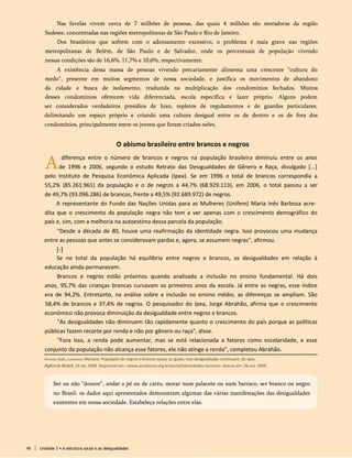 Nas favelas vivem cerca de 7 milhões de pessoas, das quais 4 milhões são moradoras da região
Sudeste, concentradas nas regiões metropolitanas de São Paulo e Rio de Janeiro.
Dos brasileiros que sofrem com o adensamento excessivo, o problema é mais grave nas regiões
metropolitanas de Belém, de São Paulo e de Salvador, onde os percentuais de população vivendo
nessas condições são de 16,6%, 11,7% e 10,6%, respectivamente.
A existência dessa massa de pessoas vivendo precariamente alimenta uma crescente “cultura do
medo”, presente em muitos segmentos de nossa sociedade, e justifica os movimentos de abandono
da cidade e busca de isolamento, traduzida na multiplicação dos condomínios fechados. Muitos
desses condomínios oferecem vida diferenciada, escola específica e lazer próprio. Alguns podem
ser considerados verdadeiros presídios de luxo, repletos de regulamentos e de guardas particulares,
delimitando um espaço próprio e criando uma cultura desigual entre os de dentro e os de fora dos
condomínios, principalmente entre os jovens que foram criados neles.
O abismo brasileiro entre brancos e negros
Adiferença entre o número de brancos e negros na população brasileira diminuiu entre os anos
de 1996 e 2006, segundo o estudo Retrato das Desigualdades de Gênero e Raça, divulgado [...]
pelo Instituto de Pesquisa Econômica Aplicada (Ipea). Se em 1996 o total de brancos correspondia a
55,2% (85.261.961) da população e o de negros a 44,7% (68.929.113), em 2006, o total passou a ser
de 49,7% (93.096.286) de brancos, frente a 49,5% (92.689.972) de negros.
A representante do Fundo das Nações Unidas para as Mulheres (Unifem) Maria Inês Barbosa acre­
dita que o crescimento da população negra não tem a ver apenas com o crescimento demográfico do
país e, sim, com a melhoria na autoestima dessa parcela da população.
"Desde a década de 80, houve uma reafirmação da identidade negra. Isso provocou uma mudança
entre as pessoas que antes se consideravam pardas e, agora, se assumem negras", afirmou.
[-]
Se no total da população há equilíbrio entre negros e brancos, as desigualdades em relação à
educação ainda permanecem.
Brancos e negros estão próximos quando analisada a inclusão no ensino fundamental. Há dois
anos, 95,7% das crianças brancas cursavam os primeiros anos da escola. Já entre as negras, esse índice
era de 94,2%. Entretanto, na análise sobre a inclusão no ensino médio, as diferenças se ampliam. São
58,4% de brancos e 37,4% de negros. O pesquisador do Ipea, Jorge Abrahão, afirma que o crescimento
econômico não provoca diminuição da desigualdade entre negros e brancos.
"As desigualdades não diminuem tão rapidamente quanto o crescimento do país porque as políticas
públicas fazem recorte por renda e não por gênero ou raça", disse.
"Fora isso, a renda pode aumentar, mas se está relacionada a fatores como escolaridade, e esse
conjunto da população não alcança esse fatores, ele não atinge a renda", completou Abrahão.
Ser ou não “doutor”, andar a pé ou de carro, morar num palacete ou num barraco, ser branco ou negro
no Brasil: os dados aqui apresentados demonstram algumas das várias manifestações das desigualdades
existentes em nossa sociedade. Estabeleça relações entre elas.
Richard, Ivan, Jungmann, Mariana. População de negros e brancos quase se iguala, mas desigualdades continuam, diz Ipea.
Agência Brasil, 10 set. 2008. Disponível em: <www.socialismo.org.br/portal/identidades-racismo>. Acesso em: 28 out. 2009.
90 Unidade 3 • A estrutura social e as desigualdades
 