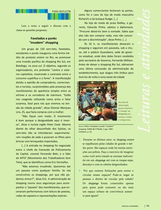 PARA REFLETIR
Leia o texto a seguir e discuta com a
classe as questões propostas.
Favelados e punks
"invadem" shopping
Um grupo de 130 sem-teto, favelados,
estudantes e punks inaugurou uma forma iné­
dita de protesto ontem no Rio, ao promover
uma invasão pacífica do shopping Rio Sul, em
Botafogo, na zona sul. O objetivo, segundo os
organizadores, era protestar "contra o siste­
ma capitalista, mostrando o contraste entre o
consumo supérfluo e a fome". A manifestação
dividiu a opinião de compradores, comercian­
tes e turistas, surpreendidos pela presença dos
manifestantes de aparência simples entre as
vitrines e os corredores de mármore. "Estão
nos coagindo utilizando como arma o fator
surpresa, fatal para nós que vivemos na ten­
são da cidade grande", disse Eliomar Marques
Lins, 25, que fazia compras com a mulher.
"Não fiquei com medo. O movimento
é bom porque a desigualdade aqui é imen­
sa", disse o turista inglês Peter Cook. Mesmo
diante do olhar desconfiado dos lojistas, os
sem-teto não se intimidaram: experimenta­
ram roupões de seda e puseram os filhos para
brincar com brinquedos importados.
[...] A entrada no shopping foi negociada
entre o chefe do Comando de Policiamento
da Capital, coronel Fernando Belo, e o líder
do MTST [Movimento dos Trabalhadores Sem
Teto], que se identificou como Eric Vermelho.
"Não estamos invadindo. Queremos dar
um passeio como qualquer família. Se nós
construímos os shoppings, por que não po­
demos entrar?", disse Eric. A administração do
shopping reuniu seus seguranças para acom­
panhar o "passeio" dos manifestantes, que en­
cenaram performances com leitura de poesias,
rodas de capoeira e representações teatrais.
Leituras e atividades 93
Dantas, Pedro. Favelados e punks "invadem"
shopping. Folha de S.Paulo, 5 ago. 2000.
Cotidiano, p. C6.
1. Durante os últimos anos, os shopping centers
se espalharam pelas cidades de grande e mé­
dio porte. São espaços onde há muitas restri­
ções aos pobres. Faça o exercício de imaginar
como você seria tratado se entrasse malvesti-
do em um shoppinge até com as roupas sujas,
descalço e com os cabelos desgrenhados.
2. Por que existem limitações para entrar e
circular nesses espaços? Pode-se negar às
pessoas o direito de circular pela cidade?
Os shoppings foram construídos apenas
para quem pode consumir ou são mais
um espaço urbano de convivência somen­
te para iguais?
Na praça de
alimentação,
grupo comemora
a "invasão" do
shopping com
músicas, comida
e refrigerantes.
Alguns comerciantes fecharam as portas,
como foi o caso da loja de moda masculina
Richard's e da butique Rudge. [...]
Na loja de moda de praia Redley, o ge­
rente, Eduardo Pinho, adotou a diplomacia.
"Procurei deixá-los bem à vontade. Sabia que
eles não iam comprar nada, mas não concor­
do com a discriminação", disse Pinho. [...]
Às 16 h, os manifestantes deixaram o
shopping e seguiram em passeata, sob a chu­
va, até o palácio Guanabara, sede do gover­
no estadual, onde dois deles foram recebidos
pelo secretário de Governo, Fernando William.
Antes de deixar o shopping Rio Sul, obtiveram
uma última concessão da administração do
estabelecimento, que alugou três ônibus para
levá-los de volta à zona oeste da cidade.
 