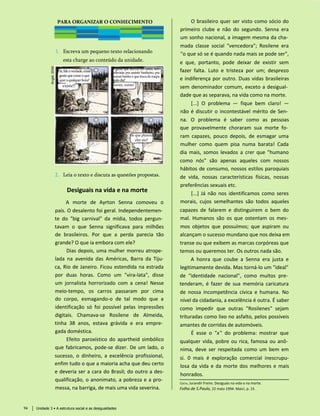PARA ORGANIZAR O CONHECIMENTO
1. Escreva um pequeno texto relacionando
esta charge ao conteúdo da unidade.
2. Leia o texto e discuta as questões propostas.
Desiguais na vida e na morte
A morte de Ayrton Senna comoveu o
país. O desalento foi geral. Independentemen­
te do "big carnival" da mídia, todos pergun­
tavam o que Senna significava para milhões
de brasileiros. Por que a perda parecia tão
grande? O que ia embora com ele?
Dias depois, uma mulher morreu atrope­
lada na avenida das Américas, Barra da Tiju-
ca, Rio de Janeiro. Ficou estendida na estrada
por duas horas. Como um "vira-lata", disse
um jornalista horrorizado com a cena! Nesse
meio-tempo, os carros passaram por cima
do corpo, esmagando-o de tal modo que a
identificação só foi possível pelas impressões
digitais. Chamava-se Rosilene de Almeida,
tinha 38 anos, estava grávida e era empre­
gada doméstica.
Efeito paroxístico do apartheid simbólico
que fabricamos, pode-se dizer. De um lado, o
sucesso, o dinheiro, a excelência profissional,
enfim tudo o que a maioria acha que deu certo
e deveria ser a cara do Brasil; do outro a des-
qualificação, o anonimato, a pobreza e a pro­
messa, na barriga, de mais uma vida severina.
Costa, Jurandir Freire. Desiguais na vida e na morte.
Folha de S.Paulo, 22 maio 1994. Mais!, p. 15.
O brasileiro quer ser visto como sócio do
primeiro clube e não do segundo. Senna era
um sonho nacional, a imagem mesma da cha­
mada classe social "vencedora"; Rosilene era
"o que só se é quando nada mais se pode ser",
e que, portanto, pode deixar de existir sem
fazer falta. Luto e tristeza por um; desprezo
e indiferença por outro. Duas vidas brasileiras
sem denominador comum, exceto a desigual­
dade que as separava, na vida como na morte.
[...] O problema — fique bem claro! —
não é discutir o incontestável mérito de Sen­
na. O problema é saber como as pessoas
que provavelmente choraram sua morte fo­
ram capazes, pouco depois, de esmagar uma
mulher como quem pisa numa barata! Cada
dia mais, somos levados a crer que "humano
como nós" são apenas aqueles com nossos
hábitos de consumo, nossos estilos paroquiais
de vida, nossas características físicas, nossas
preferências sexuais etc.
[...] Já não nos identificamos como seres
morais, cujos semelhantes são todos aqueles
capazes de falarem e distinguirem o bem do
mal. Humanos são os que ostentam os mes­
mos objetos que possuímos; que aspiram ou
alcançam o sucesso mundano que nos deixa em
transe ou que exibem as marcas corpóreas que
temos ou queremos ter. Os outros nada são.
A honra que coube a Senna era justa e
legitimamente devida. Mas torná-lo um "ideal"
de "identidade nacional", como muitos pre­
tenderam, é fazer de sua memória caricatura
de nossa incompetência cívica e humana. No
nível da cidadania, a excelência é outra. É saber
como impedir que outras "Rosilenes" sejam
trituradas como lixo no asfalto, pelos possíveis
amantes de corridas de automóveis.
É esse o "x" do problema: mostrar que
qualquer vida, pobre ou rica, famosa ou anô­
nima, deve ser respeitada como um bem em
si. 0 mais é exploração comercial inescrupu-
losa da vida e da morte dos melhores e mais
honrados.
94 Unidade 3 • A estrutura social e as desigualdades
Pai,faleaverdade,existe
gentequecomeoque
queraqualquerhora?
existe!!
e gente que dorme em cama, tem
televisão pra assistir banheiro, pra
tomarbanhoequetrocaderoupa
tododia?
existe, existe!
de que planeta
eles são?
 