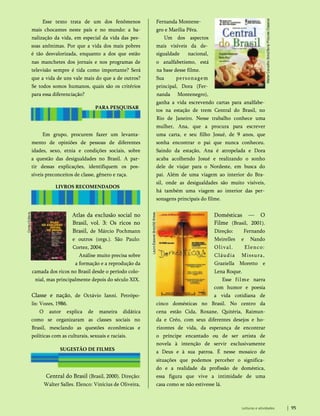 Esse texto trata de um dos fenômenos
mais chocantes neste país e no mundo: a ba-
nalização da vida, em especial da vida das pes­
soas anônimas. Por que a vida dos mais pobres
é tão desvalorizada, enquanto a dos que estão
nas manchetes dos jornais e nos programas de
televisão sempre é tida como importante? Será
que a vida de uns vale mais do que a de outros?
Se todos somos humanos, quais são os critérios
para essa diferenciação?
PARA PESQUISAR
Em grupo, procurem fazer um levanta­
mento de opiniões de pessoas de diferentes
idades, sexo, etnia e condições sociais, sobre
a questão das desigualdades no Brasil. A par­
tir dessas explicações, identifiquem os pos­
síveis preconceitos de classe, gênero e raça.
LIVROS RECOMENDADOS
Atlas da exclusão social no
Brasil, vol. 3: Os ricos no
Brasil, de Márcio Pochmann
e outros (orgs.). São Paulo:
Cortez, 2004.
Análise muito precisa sobre
a formação e a reprodução da
camada dos ricos no Brasil desde o período colo­
nial, mas principalmente depois do século XIX.
Classe e nação, de Octávio Ianni. Petrópo-
lis: Vozes, 1986.
O autor explica de maneira didática
como se organizaram as classes sociais no
Brasil, mesclando as questões econômicas e
políticas com as culturais, sexuais e raciais.
Central do Brasil (Brasil, 2000). Direção:
Walter Salles. Elenco: Vinícius de Oliveira,
SUGESTÃO DE FILMES
Fernanda Montene-
gro e Marília Pêra.
Um dos aspectos
mais visíveis da de­
sigualdade nacional,
o analfabetismo, está
na base desse filme.
Sua personagem
principal, Dora (Fer­
nanda Montenegro),
ganha a vida escrevendo cartas para analfabe­
tos na estação de trem Central do Brasil, no
Rio de Janeiro. Nesse trabalho conhece uma
mulher, Ana, que a procura para escrever
uma carta, e seu filho Josué, de 9 anos, que
sonha encontrar o pai que nunca conheceu.
Saindo da estação, Ana é atropelada e Dora
acaba acolhendo Josué e realizando o sonho
dele de viajar para o Nordeste, em busca do
pai. Além de uma viagem ao interior do Bra­
sil, onde as desigualdades são muito visíveis,
há também uma viagem ao interior das per­
sonagens principais do filme.
Domésticas — O
Filme (Brasil, 2001).
Direção: Fernando
Meirelles e Nando
Olival. Elenco:
Cláudia Missura,
Graziella Moretto e
Lena Roque.
Esse filme narra
com humor e poesia
a vida cotidiana de
cinco domésticas no Brasil. No centro da
cena estão Cida, Roxane, Quitéria, Raimun-
da e Créo, com seus diferentes desejos e ho­
rizontes de vida, da esperança de encontrar
o príncipe encantado ou de ser artista de
novela à intenção de servir exclusivamente
a Deus e à sua patroa. É nesse mosaico de
situações que podemos perceber o significa­
do e a realidade da profissão de doméstica,
essa figura que vive a intimidade de uma
casa como se não estivesse lá.
Leituras e atividades 95
 