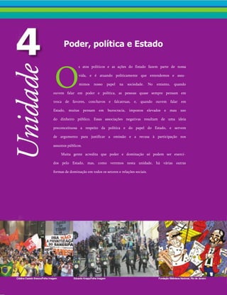 Poder, política e Estado
O
s atos políticos e as ações do Estado fazem parte de nossa
vida, e é atuando politicamente que entendemos e assu­
mimos nosso papel na sociedade. No entanto, quando
ouvem falar em poder e política, as pessoas quase sempre pensam em
troca de favores, conchavos e falcatruas, e, quando ouvem falar em
Estado, muitas pensam em burocracia, impostos elevados e mau uso
do dinheiro público. Essas associações negativas resultam de uma ideia
preconceituosa a respeito da política e do papel do Estado, e servem
de argumento para justificar a omissão e a recusa à participação nos
assuntos públicos.
Muita gente acredita que poder e dominação só podem ser exerci­
dos pelo Estado, mas, como veremos nesta unidade, há várias outras
formas de dominação em todos os setores e relações sociais.
 