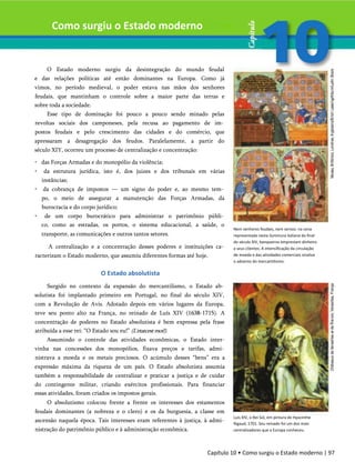 Como surgiu o Estado moderno
O Estado moderno surgiu da desintegração do mundo feudal
e das relações políticas até então dominantes na Europa. Como já
vimos, no período medieval, o poder estava nas mãos dos senhores
feudais, que mantinham o controle sobre a maior parte das terras e
sobre toda a sociedade.
Esse tipo de dominação foi pouco a pouco sendo minado pelas
revoltas sociais dos camponeses, pela recusa ao pagamento de im­
postos feudais e pelo crescimento das cidades e do comércio, que
apressaram a desagregação dos feudos. Paralelamente, a partir do
século XIY, ocorreu um processo de centralização e concentração:
• das Forças Armadas e do monopólio da violência;
• da estrutura jurídica, isto é, dos juizes e dos tribunais em várias
instâncias;
• da cobrança de impostos — um signo do poder e, ao mesmo tem­
po, o meio de assegurar a manutenção das Forças Armadas, da
burocracia e do corpo jurídico;
• de um corpo burocrático para administrar o patrimônio públi­
co, como as estradas, os portos, o sistema educacional, a saúde, o
transporte, as comunicações e outros tantos setores.
A centralização e a concentração desses poderes e instituições ca­
racterizam o Estado moderno, que assumiu diferentes formas até hoje.
O Estado absolutista
Surgido no contexto da expansão do mercantilismo, o Estado ab­
solutista foi implantado primeiro em Portugal, no final do século XIV,
com a Revolução de Avis. Adotado depois em vários lugares da Europa,
teve seu ponto alto na França, no reinado de Luís XIV (1638-1715). A
concentração de poderes no Estado absolutista é bem expressa pela frase
atribuída a esse rei: “O Estado sou eu!” (L'etatcestmoi!).
Assumindo o controle das atividades econômicas, o Estado inter-
vinha nas concessões dos monopólios, fixava preços e tarifas, admi­
nistrava a moeda e os metais preciosos. O acúmulo desses “bens” era a
expressão máxima da riqueza de um país. O Estado absolutista assumia
também a responsabilidade de centralizar e praticar a justiça e de cuidar
do contingente militar, criando exércitos profissionais. Para financiar
essas atividades, foram criados os impostos gerais.
O absolutismo colocou frente a frente os interesses dos estamentos
feudais dominantes (a nobreza e o clero) e os da burguesia, a classe em
ascensão naquela época. Tais interesses eram referentes à justiça, à admi­
nistração do patrimônio público e à administração econômica.
Nem senhores feudais, nem servos: na cena
representada nesta iluminura italiana do final
do século XIV, banqueiros emprestam dinheiro
a seus clientes. A intensificação da circulação
de moeda e das atividades comerciais sinaliza
o advento do mercantilismo.
Luís XIV, o Rei Sol, em pintura de Hyacinthe
Rigaud, 1701. Seu reinado foi um dos mais
centralizadores que a Europa conheceu.
Capítulo 10 • Como surgiu o Estado moderno | 97
 
