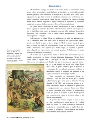 O Estado liberal
0 monstro do monopólio,
charge de 1884, de autor
desconhecido, divulgada nos
Estados Unidos. Lançando
seus tentáculos em todas
as direções, o polvo voraz
concentra a riqueza e devasta
as concepções liberais.
O liberalismo emergiu no século XVIII como reação ao absolutismo, tendo
como valores primordiais o individualismo, a liberdade e a propriedade privada.
Ganhou projeção como adversário da concentração do poder pelo Estado, prin­
cipalmente no que dizia respeito às atividades econômicas, no contexto do cha­
mado capitalismo concorrencial. Nessa fase do capitalismo, os resquícios feudais
foram sendo extintos, enquanto o capital industrial se implantava e o trabalho
assalariado tornava-se fundamental para o desenvolvimento da indústria.
O Estado liberal apresentava-se como representante de toda a sociedade,
tendo o papel de “guardião da ordem”: não lhe caberia intervir nas relações en­
tre os indivíduos, mas manter a segurança para que todos pudessem desenvolver
livremente suas atividades. Com o Estado liberal, estabeleceu-se a separação
entre o público e o privado.
Politicamente, o Estado liberal se fundamenta na ideia de soberania popu­
lar. A expressão mais clara dessa ideia se encontra nas constituições liberais,
como a do Brasil, na qual se lê, no artigo 1": “Todo o poder emana do povo,
que o exerce por meio de representantes eleitos ou diretamente, nos termos
desta Constituição”. Isso significa que, numa eleição, os votantes se pronun­
ciam elegendo os representantes da vontade popular. O Parlamento é, assim,
a instituição central do Estado liberal.
De acordo com o pensamento liberal, o Estado não deve intervir nas ati­
vidades econômicas. A famosa fórmula laissez-faire, laissez-passer (“deixai fazer,
deixai passar”) expressa bem a concepção de que as atividades econômicas
não devem ser reguladas pelo Estado, mas por si mesmas, ou seja, pelo merca­
do — a mão invisível, de acordo com Adam Smith
(1723-1790). A plena liberdade para a produção e
a circulação de mercadorias garantiria, conforme o
pensamento liberal, o progresso das empresas e das
nações, contribuindo até para a paz mundial.
Essas concepções do pensamento liberal co­
meçaram a ruir no final do século XIX e caíram
definitivamente por terra com a Primeira Guerra
Mundial (1914-1918). Isso aconteceu porque a in­
tensa concorrência entre as empresas foi provocando
o desaparecimento das pequenas firmas, que faliam
ou eram compradas pelas maiores. A concentração
ficou tão grande e o capital na mão de tão poucos
que a concorrência passou a ser entre países, e não
mais só entre empresas.
A “guerra” de mercado chegou às vias de fato,
ou seja, transformou-se numa guerra de verdade
entre os países. As crises econômicas tornaram-se
freqüentes e a competição entre as nações ficou ain­
da maior. A eclosão da Primeira Guerra teve origem
nessas disputas entre as nações europeias.
98 | Unidade 4 • Poder, política e Estado
 