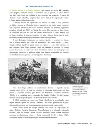 Os Estados nacionais no século XX
O Estado fascista e o Estado soviético. No começo do século XX, esgotado
pelas próprias condições sociais e econômicas que o geraram, o Estado liberal
não dava mais conta da realidade e dos interesses da burguesia. A partir da
Primeira Guerra Mundial, surgiram duas novas formas de organização estatal:
o Estado fascista e o Estado soviético.
O Estado fascista foi organizado nas décadas de 1920 e 1930, primeiro
na Itália e depois na Alemanha (com o nazismo) e em vários países europeus,
com pequenas diferenças. O Estado soviético decorreu da primeira experiência
socialista, iniciada em 1917, na Rússia. Por meio dela procurava-se fazer frente
às condições precárias de vida das classes trabalhadoras. É bom lembrar que
as ideias socialistas já estavam presentes em toda a Europa havia mais de meio
século e se concretizavam naquele momento com a Revolução Russa.
O que distinguia basicamente os regimes fascista e soviético, no início,
era o projeto político que cada um apresentava. No Estado fascista, a parti­
cipação política significava plena adesão ao regime e a seu líder máximo, ou
seja, ninguém podia fazer qualquer crítica ou oposição ao governo. Na Rússia
pós-revolucionária, o desafio era criar mecanismos efetivos de participação dos
camponeses, operários e soldados, desde que fossem organizados no interior
do Partido Comunista, que era a estrutura política dominante.
Essas duas forças políticas se confrontaram durante a Segunda Guerra
Mundial (1939-1945). No final do conflito, os vitoriosos dividiram-se em dois
blocos: o socialista, liderado pela União das Repúblicas Socialistas Soviéticas
(URSS), e o capitalista, sob o comando dos Estados Unidos. Os dois haviam
se aliado para participar da guerra e da derrocada do fascismo-nazismo.
A URSS organizava-se como um Estado planificado e centralizado, cujos
órgãos estavam ligados ao Partido Comunista. Não havia possibilidade de par­
ticipar politicamente se não fosse nesse partido, pois somente ele era permitido.
Vários outros países da Europa adotaram essa forma de organização do
poder: Polônia, Hungria, Iugoslávia, Tchecoslováquia e a chamada Alemanha
Oriental. Fora da Europa, outros Estados socialistas foram criados mediante
processos revolucionários, como a China continental (1949) e Cuba (1959),
adotando o regime socialista proposto pelo modelo de Estado soviético.
Flagrantes da história: à
esquerda, desfile da juventude
nazista em Nuremberg, na
Alemanha, em 193B; à direita,
manifestação de soldados na
Rússia, em 1917.
Capítulo 10 • Como surgiu o Estado moderno | 99
 
