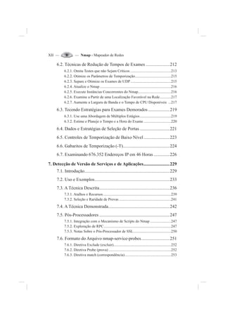 XII — — Nmap - Mapeador de Redes
6.2. Técnicas de Redução de Tempos de Exames .....................212
6.2.1. Omita Testes que não Sejam Críticos ...........................................213
6.2.2. Otimize os Parâmetros de Temporização......................................215
6.2.3. Separe e Otimize os Exames de UDP...........................................215
6.2.4. Atualize o Nmap ...........................................................................216
6.2.5. Execute Instâncias Concorrentes do Nmap...................................216
6.2.6. Examine a Partir de uma Localização Favorável na Rede............217
6.2.7. Aumente a Largura de Banda e o Tempo de CPU Disponíveis ...217
6.3. Tecendo Estratégias para Exames Demorados...................219
6.3.1. Use uma Abordagem de Múltiplos Estágios.................................219
6.3.2. Estime e Planeje o Tempo e a Hora do Exame .............................220
6.4. Dados e Estratégias de Seleção de Portas ..........................221
6.5. Controles de Temporização de Baixo Nível.......................223
6.6. Gabaritos de Temporização (-T).........................................224
6.7. Examinando 676.352 Endereços IP em 46 Horas ..............226
7. Detecção de Versão de Serviços e de Aplicações.......................229
7.1. Introdução...........................................................................229
7.2. Uso e Exemplos..................................................................233
7.3. A Técnica Descrita..............................................................236
7.3.1. Atalhos e Recursos........................................................................239
7.3.2. Seleção e Raridade de Provas .......................................................241
7.4. A Técnica Demonstrada......................................................242
7.5. Pós-Processadores ..............................................................247
7.5.1. Integração com o Mecanismo de Scripts do Nmap ......................247
7.5.2. Exploração de RPC.......................................................................247
7.5.3. Notas Sobre o Pós-Processador de SSL........................................250
7.6. Formato do Arquivo nmap-service-probes.........................251
7.6.1. Diretiva Exclude (excluir).............................................................252
7.6.2. Diretiva Probe (prova) ..................................................................252
7.6.3. Diretiva match (correspondência).................................................253
 