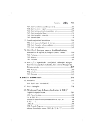 Sumário — — XIII
7.6.4. Diretiva softmatch (combinação leve)..........................................256
7.6.5. Diretivas ports e sslports...............................................................257
7.6.6. Diretiva totalwaitms (espera total em ms) ....................................257
7.6.7. Diretiva rarity (raridade)...............................................................258
7.6.8. Diretiva fallback (recurso)............................................................258
7.6.9. Juntando Tudo...............................................................................259
7.7. Contribuições da Comunidade ...........................................260
7.7.1. Envie Impressões Digitais de Serviços.........................................260
7.7.2. Envie Correções às Bases de Dados .............................................261
7.7.3. Envie Novas Provas......................................................................262
7.8. SOLUÇÃO: Encontrar todos os Servidores Rodando
uma Versão de Aplicação Insegura ou não Padrão ............263
7.8.1. Problema .......................................................................................263
7.8.2. Solução..........................................................................................264
7.8.3. Discussão ......................................................................................265
7.9. SOLUÇÃO: Aprimorar a Detecção de Versão para Adequá-
la a Necessidades Personalizadas, tais como a Detecção de
Proxies Abertos..................................................................267
7.9.1. Problema .......................................................................................267
7.9.2. Solução..........................................................................................268
7.9.3. Discussão ......................................................................................269
8. Detecção de SO Remoto..............................................................271
8.1. Introdução...........................................................................271
8.1.1. Razões para Detecção de SO ........................................................272
8.2. Uso e Exemplos..................................................................274
8.3. Métodos de Coleta de Impressões Digitais de TCP/IP
Suportados pelo Nmap.......................................................281
8.3.1. Provas Enviadas............................................................................282
Eco de ICMP (IE) ...................................................................................284
Noti¿cação explícita de congestionamento de TCP (ECN)....................284
TCP (T2 - T7)..........................................................................................285
UDP (U1)................................................................................................285
8.3.2. Testes de Respostas.......................................................................286
Máximo Denominador comum (MDC) do ISN do TCP.........................286
 