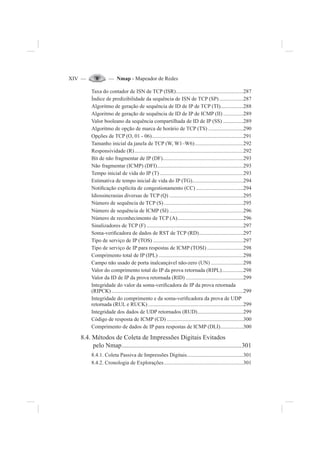 XIV — — Nmap - Mapeador de Redes
Taxa do contador de ISN de TCP (ISR)..................................................287
Índice de predizibilidade da sequência de ISN de TCP (SP)..................287
Algoritmo de geração de sequência de ID de IP de TCP (TI).................288
Algoritmo de geração de sequência de ID de IP de ICMP (II) ...............289
Valor booleano da sequência compartilhada de ID de IP (SS) ...............289
Algoritmo de opção de marca de horário de TCP (TS) ..........................290
Opções de TCP (O, 01 - 06)....................................................................291
Tamanho inicial da janela de TCP (W, W1–W6)....................................292
Responsividade (R).................................................................................292
Bit de não fragmentar de IP (DF)............................................................293
Não fragmentar (ICMP) (DFI)................................................................293
Tempo inicial de vida do IP (T) ..............................................................293
Estimativa de tempo inicial de vida do IP (TG)......................................294
Noti¿cação explícita de congestionamento (CC) ...................................294
Idiossincrasias diversas de TCP (Q) .......................................................295
Número de sequência de TCP (S)...........................................................295
Número de sequência de ICMP (SI) .......................................................296
Número de reconhecimento de TCP (A).................................................296
Sinalizadores de TCP (F) ........................................................................297
Soma-veri¿cadora de dados de RST de TCP (RD).................................297
Tipo de serviço de IP (TOS) ...................................................................297
Tipo de serviço de IP para respostas de ICMP (TOSI) ...........................298
Comprimento total de IP (IPL) ...............................................................298
Campo não usado de porta inalcançável não-zero (UN) ........................298
Valor do comprimento total do IP da prova retornada (RIPL)................298
Valor da ID de IP da prova retornada (RID) ...........................................299
Integridade do valor da soma-veri¿cadora de IP da prova retornada
(RIPCK)..................................................................................................299
Integridade do comprimento e da soma-veri¿cadora da prova de UDP
retornada (RUL e RUCK).......................................................................299
Integridade dos dados de UDP retornados (RUD)..................................299
Código de resposta de ICMP (CD) .........................................................300
Comprimento de dados de IP para respostas de ICMP (DLI).................300
8.4. Métodos de Coleta de Impressões Digitais Evitados
pelo Nmap..........................................................................301
8.4.1. Coleta Passiva de Impressões Digitais..........................................301
8.4.2. Cronologia de Explorações...........................................................301
 