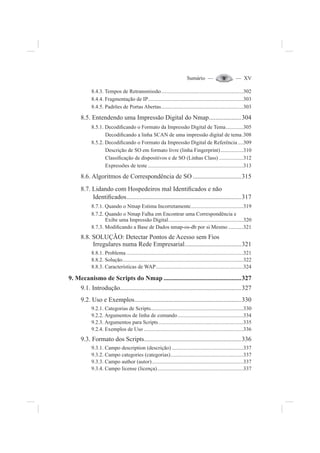 Sumário — — XV
8.4.3. Tempos de Retransmissão.............................................................302
8.4.4. Fragmentação de IP.......................................................................303
8.4.5. Padrões de Portas Abertas.............................................................303
8.5. Entendendo uma Impressão Digital do Nmap....................304
8.5.1. Decodi¿cando o Formato da Impressão Digital de Tema.............305
Decodi¿cando a linha SCAN de uma impressão digital de tema.308
8.5.2. Decodi¿cando o Formato da Impressão Digital de Referência ....309
Descrição de SO em formato livre (linha Fingerprint).................310
Classi¿cação de dispositivos e de SO (Linhas Class) ..................312
Expressões de teste .......................................................................313
8.6. Algoritmos de Correspondência de SO ..............................315
8.7. Lidando com Hospedeiros mal Identi¿cados e não
Identi¿cados.......................................................................317
8.7.1. Quando o Nmap Estima Incorretamente.......................................319
8.7.2. Quando o Nmap Falha em Encontrar uma Correspondência e
Exibe uma Impressão Digital........................................................320
8.7.3. Modi¿cando a Base de Dados nmap-os-db por si Mesmo ...........321
8.8. SOLUÇÃO: Detectar Pontos de Acesso sem Fios
Irregulares numa Rede Empresarial...................................321
8.8.1. Problema .......................................................................................321
8.8.2. Solução..........................................................................................322
8.8.3. Características de WAP.................................................................324
9. Mecanismo de Scripts do Nmap ................................................327
9.1. Introdução...........................................................................327
9.2. Uso e Exemplos..................................................................330
9.2.1. Categorias de Scripts.....................................................................330
9.2.2. Argumentos de linha de comando.................................................334
9.2.3. Argumentos para Scripts...............................................................335
9.2.4. Exemplos de Uso ..........................................................................336
9.3. Formato dos Scripts............................................................336
9.3.1. Campo description (descrição) .....................................................337
9.3.2. Campo categories (categorias)......................................................337
9.3.3. Campo author (autor)....................................................................337
9.3.4. Campo license (licença)................................................................337
 