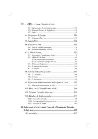 XVI — — Nmap - Mapeador de Redes
9.3.5. Campo runlevel (nível de execução).............................................338
9.3.6. Regras de Portas e de Hospedeiros...............................................338
9.3.7. Ação ..............................................................................................339
9.4. Linguagem de Scripts.........................................................339
9.4.1. Linguagem Base Lua ....................................................................340
9.5. Scripts NSE ........................................................................341
9.6. Bibliotecas NSE .................................................................373
9.6.1. Lista de Todas as Bibliotecas........................................................374
9.6.2. Adição de Módulos C à Nselib .....................................................376
9.7. AAPI do Nmap...................................................................377
9.7.1. Informações Passadas a um Script................................................378
9.7.2. API de E/S de Rede.......................................................................381
E/S de rede no estilo de conexão..................................................381
E/S de rede no estilo de pacotes crus............................................382
9.7.3. Mutexes de Segmentos .................................................................383
9.7.4. Tratamento de Exceções ...............................................................385
9.7.5. O Registro.....................................................................................386
9.8. Tutorial de Escrita de Scripts..............................................387
9.8.1. O Cabeçalho..................................................................................388
9.8.2. A Regra..........................................................................................389
9.8.3. O Mecanismo................................................................................390
9.9. Escrevendo a Documentação do Script (NSEDoc)............392
9.9.1. Marcas de Documentação do NSE ...............................................395
9.10. Detecção de Versão Usando o NSE..................................396
9.11. Script de Exemplo: ¿nger.nse...........................................399
9.12. Detalhes de Implementação..............................................400
9.12.1. Fase de Inicialização...................................................................400
9.12.2. Correspondendo Scripts com Alvos............................................402
9.12.3. Execução de Scripts....................................................................403
10. Detectando e Subvertendo Firewalls e Sistemas de Detecção
de Intrusão .................................................................................405
10.1.Introdução..........................................................................405
 