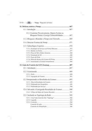 XVIII — — Nmap - Mapeador de Redes
11. Defesas contra o Nmap .............................................................467
11.1. Introdução.........................................................................467
11.2. Examinar Pro-ativamente, Depois Fechar ou
Bloquear Portas e Corrigir Vulnerabilidades..............467
11.3. Bloquear e Retardar o Nmap com Firewalls ....................469
11.4. Detectar Exames do Nmap ...............................................471
11.5. Subterfúgios Expertos ......................................................474
11.5.1. Ocultação de Serviços em Portas Obscuras ................................475
11.5.2. Batidas em Portas........................................................................477
11.5.3. Potes de Mel e Redes Atratoras...................................................480
11.5.4. Simulação de SO.........................................................................480
11.5.5. Poços de Piche ............................................................................483
11.5.6. Detecção Reativa de Exames de Portas ......................................484
11.5.7. Aumentando a Corrida Armamentista.........................................484
12. Guia do Usuário da GUI Zenmap ...........................................487
12.1. Introdução.........................................................................487
12.2. Examinando......................................................................489
12.2.1. Per¿s ...........................................................................................490
12.2.2. Agregação de Exames.................................................................491
12.3.Interpretando os Resultados de Exames............................493
12.3.1. Abas de Resultados de Exames...................................................493
12.3.2. Ordenando por Hospedeiro.........................................................498
12.3.3. Ordenando por Serviço ...............................................................500
12.4. Salvando e Carregando Resultados de Exames................500
12.4.1. A Base de Dados de Exames Recentes .......................................501
12.5. Surfando na Topologia da Rede .......................................502
12.5.1. Uma Visão Geral da Aba “Topology”.........................................502
12.5.2. Legenda.......................................................................................503
12.5.3. Controles.....................................................................................504
Controles de ação ........................................................................504
Controles de interpolação............................................................506
 