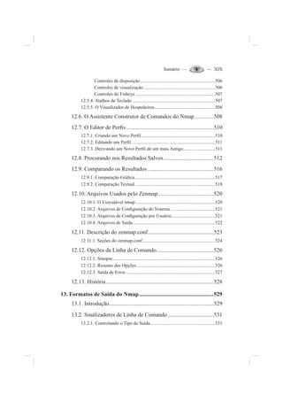 Sumário — — XIX
Controles de disposição...............................................................506
Controles de visualização............................................................506
Controles do Fisheye ...................................................................507
12.5.4. Atalhos de Teclado......................................................................507
12.5.5. O Visualizador de Hospedeiros...................................................508
12.6. O Assistente Construtor de Comandos do Nmap.............508
12.7. O Editor de Per¿s .............................................................510
12.7.1. Criando um Novo Per¿l..............................................................510
12.7.2. Editando um Per¿l ......................................................................511
12.7.3. Derivando um Novo Per¿l de um mais Antigo...........................511
12.8. Procurando nos Resultados Salvos...................................512
12.9. Comparando os Resultados ..............................................516
12.9.1. Comparação Grá¿ca....................................................................517
12.9.2. Comparação Textual ...................................................................518
12.10. Arquivos Usados pelo Zenmap.......................................520
12.10.1. O Executável nmap...................................................................520
12.10.2. Arquivos de Con¿guração do Sistema......................................521
12.10.3. Arquivos de Con¿guração por Usuário.....................................521
12.10.4. Arquivos de Saída .....................................................................522
12.11. Descrição do zenmap.conf..............................................523
12.11.1. Seções do zenmap.conf.............................................................524
12.12. Opções da Linha de Comando........................................526
12.12.1. Sinopse......................................................................................526
12.12.2. Resumo das Opções..................................................................526
12.12.3. Saída de Erros ...........................................................................527
12.13. História...........................................................................528
13. Formatos de Saída do Nmap....................................................529
13.1. Introdução.........................................................................529
13.2. Sinalizadores de Linha de Comando................................531
13.2.1. Controlando o Tipo de Saída.......................................................531
 