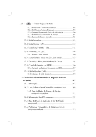 XX — — Nmap - Mapeador de Redes
13.2.2. Controlando a Verbosidade da Saída ..........................................534
13.2.3. Habilitando a Saída de Depuração..............................................538
13.2.4. Tratando Mensagens de Erros e de Advertências .......................540
13.2.5. Habilitando o Rastreamento de Pacotes......................................541
13.2.6. Retomando Exames Abortados...................................................543
13.3. Saída Interativa.................................................................543
13.4. Saída Normal (-oN)..........................................................544
13.5. Saída $crIpT kIddI3 (-oS) ................................................545
13.6. Saída em XML (-oX)........................................................546
13.6.1. Usando a Saída em XML............................................................550
13.7. Manipulando a Saída em XML com o Perl......................552
13.8. Enviando a Saída para uma Base de Dados .....................554
13.9. Criando Relatórios em HTML..........................................556
13.9.1. Salvando um Relatório Permanente em HTML..........................557
13.10. Saída Grepável (-oG)......................................................557
13.10.1. Campos da Saída Grepável.......................................................559
14. Entendendo e Personalizando os Arquivos de Dados
do Nmap .....................................................................................567
14.1. Introdução.........................................................................567
14.2. Lista de Portas bem Conhecidas: nmap-services .............568
14.3. Base de Dados de Exames de Versão:
nmap-service-probes ..................................................571
14.4. Números do SunRPC: nmap-rpc......................................572
14.5. Base de Dados de Detecção de SO do Nmap:
nmap-os-db ........................................................................573
14.6. Pre¿xos de Fornecedores de Endereços MAC:
nmap-mac-pre¿xes.............................................................575
 