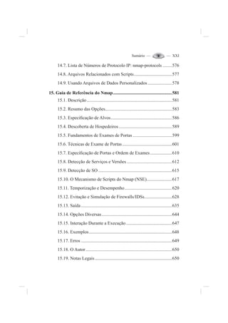 Sumário — — XXI
14.7. Lista de Números de Protocolo IP: nmap-protocols ........576
14.8. Arquivos Relacionados com Scripts.................................577
14.9. Usando Arquivos de Dados Personalizados.....................578
15. Guia de Referência do Nmap...................................................581
15.1. Descrição..........................................................................581
15.2. Resumo das Opções..........................................................583
15.3. Especi¿cação de Alvos.....................................................586
15.4. Descoberta de Hospedeiros ..............................................589
15.5. Fundamentos de Exames de Portas ..................................599
15.6. Técnicas de Exame de Portas ...........................................601
15.7. Especi¿cação de Portas e Ordem de Exames...................610
15.8. Detecção de Serviços e Versões .......................................612
15.9. Detecção de SO ................................................................615
15.10. O Mecanismo de Scripts do Nmap (NSE)......................617
15.11. Temporização e Desempenho.........................................620
15.12. Evitação e Simulação de Firewalls/IDSs........................628
15.13. Saída...............................................................................635
15.14. Opções Diversas.............................................................644
15.15. Interação Durante a Execução........................................647
15.16. Exemplos........................................................................648
15.17. Erros ...............................................................................649
15.18. O Autor...........................................................................650
15.19. Notas Legais...................................................................650
 