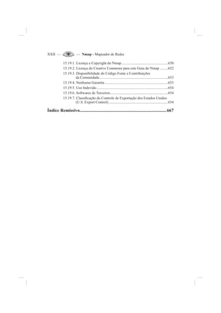 XXII — — Nmap - Mapeador de Redes
15.19.1. Licença e Copyright do Nmap..................................................650
15.19.2. Licença do Creative Commons para este Guia do Nmap .........652
15.19.3. Disponibilidade do Código Fonte e Contribuições
da Comunidade..........................................................................653
15.19.4. Nenhuma Garantia ....................................................................653
15.19.5. Uso Indevido.............................................................................654
15.19.6. Softwares de Terceiros..............................................................654
15.19.7. Classi¿cação do Controle de Exportação dos Estados Unidos
(U.S. Export Control)................................................................654
Índice Remissivo..............................................................................667
 