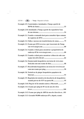 XXVIII — — Nmap - Mapeador de Redes
Exemplo 2.9. Construindo e instalando o Nmap a partir de
RPMs de fontes..........................................................53
Exemplo 2.10. Instalando o Nmap a partir do repositório Yum
de um sistema.............................................................54
Exemplo 3.1. Usando o comando host para consultar tipos comuns
de registros de DNS ...................................................77
Exemplo 3.2. Falha e sucesso em transferências de zonas.............79
Exemplo 3.3. Exame por DNS reverso e por traceroute do Nmap
em www.target.com...................................................80
Exemplo 3.4. Usando o whois para encontrar o proprietário do
endereço IP de www.target.com...............................80
Exemplo 3.5. Usando o whois para encontrar o bloco de rede con-
tendo 161.225.130.163 ...............................................82
Exemplo 3.6. Enumerando hospedeiros em torno de www.stan-
ford.edu com um exame de lista...............................88
Exemplo 3.7. Descobrindo hospedeiros em torno de www.lwn.net
com um exame por ping............................................90
Exemplo 3.8. Tentativas de pingar hospedeiros populares da
Internet.......................................................................93
Exemplo 3.9. Repetição da tentativa de descoberta de hospedeiros
usando provas de SYN na porta 80..........................95
Exemplo 3.10. Ping de ACK tentado contra a Microsoft ..............97
Exemplo 3.11. Exame por ping de IP cru de um alvo fora
do ar..........................................................................100
Exemplo 3.12. Exame por ping de ARP de um alvo fora do ar...101
Exemplo 3.13. Gerando 50.000 endereços IP e, depois, exami-
 