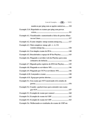 Lista de Exemplos — — XXIX
nando-os por ping com as opções omissivas........110
Exemplo 3.14. Repetindo os exames por ping com provas
extras....................................................................... 111
Exemplo 4.1. Visualizando e aumentando a faixa de portas efême-
ras no Linux.............................................................117
Exemplo 4.2. Exame simples: nmap scanme.nmap.org...............127
Exemplo 4.3. Mais complexo: nmap -p0- -v -A -T4
scanme.nmap.org.....................................................128
Exemplo 4.4. Um simples exame de IPv6......................................140
Exemplo 4.5. Descobrindo o espaço de IP da Playboy.................143
Exemplo 4.6. Pingando o servidor web da Playboy para uma
estimativa de latência..............................................144
Exemplo 4.7. Digando pelos registros de DNS da Playboy..........145
Exemplo 4.8. Pingando os servidores MX ....................................146
Exemplo 4.9. Pingando por TCP os servidores MX.....................146
Exemplo 4.10. Lançando o exame .................................................148
Exemplo 4.11. Egrep por portas abertas.......................................149
Exemplo 5.1. Um exame por SYN mostrando três estados de
portas........................................................................154
Exemplo 5.2. Usando --packet-trace para entender um exame
por SYN....................................................................157
Exemplo 5.3. Exemplo de exame por connect ..............................160
Exemplo 5.4. Exemplo de exame de UDP .....................................162
Exemplo 5.5. Exemplo de exame de UDP .....................................163
Exemplo 5.6. Melhorando os resultados do exame de UDP em
 