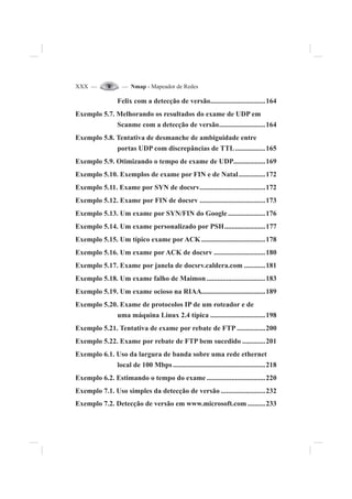 XXX — — Nmap - Mapeador de Redes
Felix com a detecção de versão...............................164
Exemplo 5.7. Melhorando os resultados do exame de UDP em
Scanme com a detecção de versão..........................164
Exemplo 5.8. Tentativa de desmanche de ambiguidade entre
portas UDP com discrepâncias de TTL.................165
Exemplo 5.9. Otimizando o tempo de exame de UDP..................169
Exemplo 5.10. Exemplos de exame por FIN e de Natal...............172
Exemplo 5.11. Exame por SYN de docsrv.....................................172
Exemplo 5.12. Exame por FIN de docsrv .....................................173
Exemplo 5.13. Um exame por SYN/FIN do Google .....................176
Exemplo 5.14. Um exame personalizado por PSH.......................177
Exemplo 5.15. Um típico exame por ACK ....................................178
Exemplo 5.16. Um exame por ACK de docsrv .............................180
Exemplo 5.17. Exame por janela de docsrv.caldera.com ............181
Exemplo 5.18. Um exame falho de Maimon .................................183
Exemplo 5.19. Um exame ocioso na RIAA....................................189
Exemplo 5.20. Exame de protocolos IP de um roteador e de
uma máquina Linux 2.4 típica ...............................198
Exemplo 5.21. Tentativa de exame por rebate de FTP ................200
Exemplo 5.22. Exame por rebate de FTP bem sucedido .............201
Exemplo 6.1. Uso da largura de banda sobre uma rede ethernet
local de 100 Mbps....................................................218
Exemplo 6.2. Estimando o tempo do exame .................................220
Exemplo 7.1. Uso simples da detecção de versão .........................232
Exemplo 7.2. Detecção de versão em www.microsoft.com ..........233
 