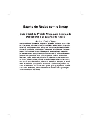 Exame de Redes com o Nmap
Guia O¿cial do Projeto Nmap para Exames de
Descoberta e Segurança de Redes
Gordon “Fyodor” Lyon
Dos princípios de exame de portas, para os novatos, até o tipo
de criação de pacotes usado por hackers avançados, este livro,
do autor e mantenedor do Nmap, se destina a pro¿ssionais de
todos os níveis de segurança e de redes. Ao invés de simples-
mente documentar o que cada opção do Nmap faz, o Exame
de Redes com o Nmap demonstra como estas funcionalidades
podem ser aplicadas para a resolução de tarefas do mundo
real, tais como testes de penetração, realização de inventário
de redes, detecção de pontos de acesso sem ¿os não autoriza-
dos ou de proxies abertos, remoção de surtos de vírus, e muito
mais. Exemplos e diagramas mostram a comunicação real no
cabo. Este livro é essencial para quem quer que precise extrair
o máximo do Nmap, particularmente auditores de segurança e
administradores de redes.
 