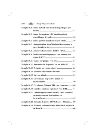 XXXII — — Nmap - Mapeador de Redes
Exemplo 10.4. Exame de UDP num hospedeiro protegido por
¿rewall ....................................................................417
Exemplo 10.5. Exame de versão de UDP num hospedeiro
protegido por ¿rewall............................................418
Exemplo 10.6. Exame por FIN num ¿rewall sem estado.............419
Exemplo 10.7. Ultrapassando o ¿ltro Windows IPsec usando a
porta de origem 88.................................................421
Exemplo 10.8. Comparando os exames de IPv4 e IPv6...............422
Exemplo 10.9. Explorando uma impressora com o exame por
rebate de FTP.........................................................429
Exemplo 10.11. Exame por ping na rede alvo...............................431
Exemplo 10.12. Rastreamento de pacotes em um único IP.........432
Exemplo 10.13. Testando um exame ocioso* ................................433
Exemplo 10.14. Testando o roteamento na fonte..........................435
Exemplo 10.15. Sucesso, a¿nal.......................................................435
Exemplo 10.16. Os nomes de hospedeiros podem ser
despistamentos.......................................................440
Exemplo 10.17. Percebendo falhas de TTL com traceroute........440
Exemplo 10.18. Usando a opção de registro de rota de IP...........441
Exemplo 10.21. Usando representantes de DNS (DNS recursivo)
para um exame de lista invisível em
SecurityFocus.........................................................453
Exemplo 10.22. Detecção de portas TCP fechadas e ¿ltradas.....459
Exemplo 10.23. Testando a consistência de números de sequência
da ID de IP..............................................................460
 