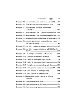 Lista de Exemplos — — XXXIII
Exemplo 11.1. Um exame de versão em todas as portas TCP.....475
Exemplo 13.1. Saída do scanrand contra uma rede local............529
Exemplo 13.2. Efetuando um grep pelas condições de
verbosidade ............................................................536
Exemplo 13.3. Saída interativa sem a verbosidade habilitada....536
Exemplo 13.4. Saída interativa com a verbosidade habilitada...537
Exemplo 13.5. Algumas linhas representativas de depuração ....539
Exemplo 13.6. Usando --packet-trace para detalhar um exame
por ping em Scanme..............................................541
Exemplo 13.7. Um típico exemplo de saída normal.....................545
Exemplo 13.8. Um típico exemplo de Saída $crIpT kIddI3 (-oS)
0uTPut....................................................................545
Exemplo 13.9. Um exemplo de saída em XML do Nmap ............547
Exemplo 13.10. Elementos port do XML do Nmap .....................549
Exemplo 13.11. Código de amostra do Nmap::Parser.................553
Exemplo 13.12. Código de amostra do Nmap::Scanner..............554
Exemplo 13.13. Um típico exemplo de saída grepável.................558
Exemplo 13.14. Saída grepável para exame de protocolo IP ......562
Exemplo 13.15. Saída grepável de exame por ping......................564
Exemplo 13.16. Saída grepável de exame de lista ........................565
Exemplo 13.17.Processando a saída grepável na linha de
comando .................................................................565
Exemplo 14.1. Excerto do nmap-services .....................................568
Exemplo 14.2. Excerto do nmap-service-probes ..........................571
Exemplo 14.3. Excerto do nmap-rpc.............................................572
 