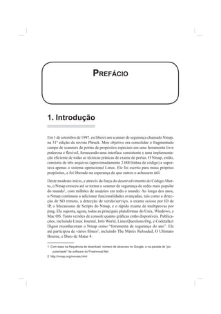 PREFÁCIO
1. Introdução
Em 1 de setembro de 1997, eu liberei um scanner de segurança chamado Nmap,
na 51ª edição da revista Phrack. Meu objetivo era consolidar o fragmentado
campo de scanners de portas de propósitos especiais em uma ferramenta livre
poderosa e Àexível, fornecendo uma interface consistente e uma implementa-
ção e¿ciente de todas as técnicas práticas de exame de portas. O Nmap, então,
consistia de três arquivos (aproximadamente 2.000 linhas de código) e supor-
tava apenas o sistema operacional Linux. Ele foi escrito para meus próprios
propósitos, e foi liberado na esperança de que outros o achassem útil.
Deste modesto início, e através da força do desenvolvimento do Código Aber-
to, o Nmap cresceu até se tornar o scanner de segurança de redes mais popular
do mundo1
, com milhões de usuários em todo o mundo. Ao longo dos anos,
o Nmap continuou a adicionar funcionalidades avançadas, tais como a detec-
ção de SO remoto, a detecção de versão/serviço, o exame ocioso por ID de
IP, o Mecanismo de Scripts do Nmap, e o rápido exame de multiprovas por
ping. Ele suporta, agora, todas as principais plataformas do Unix, Windows, e
Mac OS. Tanto versões de console quanto grá¿cas estão disponíveis. Publica-
ções, incluindo Linux Journal, Info World, LinuxQuestions.Org, e Codetalker
Digest reconheceram o Nmap como “ferramenta de segurança do ano”. Ele
até participou de vários ¿lmes2
, incluindo The Matrix Reloaded, O Ultimato
Bourne, e Duro de Matar 4.
1 Com base na frequência de download, número de alcances no Google, e na parada de “po-
pularidade” de software do Freshmeat.Net.
2 http://nmap.org/movies.html
 